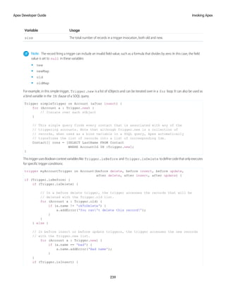 Usage
Variable
The total number of records in a trigger invocation, both old and new.
size
Note: The record firing a trigger can include an invalid field value, such as a formula that divides by zero. In this case, the field
value is set to null in these variables:
• new
• newMap
• old
• oldMap
For example, in this simple trigger, Trigger.new is a list of sObjects and can be iterated over in a for loop. It can also be used as
a bind variable in the IN clause of a SOQL query.
Trigger simpleTrigger on Account (after insert) {
for (Account a : Trigger.new) {
// Iterate over each sObject
}
// This single query finds every contact that is associated with any of the
// triggering accounts. Note that although Trigger.new is a collection of
// records, when used as a bind variable in a SOQL query, Apex automatically
// transforms the list of records into a list of corresponding Ids.
Contact[] cons = [SELECT LastName FROM Contact
WHERE AccountId IN :Trigger.new];
}
ThistriggerusesBooleancontextvariableslike Trigger.isBefore and Trigger.isDelete todefinecodethatonlyexecutes
for specific trigger conditions:
trigger myAccountTrigger on Account(before delete, before insert, before update,
after delete, after insert, after update) {
if (Trigger.isBefore) {
if (Trigger.isDelete) {
// In a before delete trigger, the trigger accesses the records that will be
// deleted with the Trigger.old list.
for (Account a : Trigger.old) {
if (a.name != 'okToDelete') {
a.addError('You can't delete this record!');
}
}
} else {
// In before insert or before update triggers, the trigger accesses the new records
// with the Trigger.new list.
for (Account a : Trigger.new) {
if (a.name == 'bad') {
a.name.addError('Bad name');
}
}
if (Trigger.isInsert) {
239
Invoking Apex
Apex Developer Guide
 