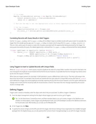 // in a map.
Map<Id, PricebookEntry> entries = new Map<Id, PricebookEntry>(
[select product2.color__c from pricebookentry
where id in :pbeIds]);
// Now use the map to set the appropriate color on every OpportunityLineItem processed
// by the trigger.
for (OpportunityLineItem oli : Trigger.new)
oli.color__c = entries.get(oli.pricebookEntryId).product2.color__c;
}
Correlating Records with Query Results in Bulk Triggers
Use the Trigger.newMap and Trigger.oldMap ID-to-sObject maps to correlate records with query results. For example, this
trigger from the sample quoting app uses Trigger.oldMap to create a set of unique IDs (Trigger.oldMap.keySet()).
The set is then used as part of a query to create a list of quotes associated with the opportunities being processed by the trigger. For
every quote returned by the query, the related opportunity is retrieved from Trigger.oldMap and prevented from being deleted:
trigger oppTrigger on Opportunity (before delete) {
for (Quote__c q : [SELECT opportunity__c FROM quote__c
WHERE opportunity__c IN :Trigger.oldMap.keySet()]) {
Trigger.oldMap.get(q.opportunity__c).addError('Cannot delete
opportunity with a quote');
}
}
Using Triggers to Insert or Update Records with Unique Fields
When an insert or upsert event causes a record to duplicate the value of a unique field in another new record in that batch, the
errormessagefortheduplicaterecordincludestheIDofthefirstrecord.However,itispossiblethattheerrormessagemaynotbecorrect
by the time the request is finished.
When there are triggers present, the retry logic in bulk operations causes a rollback/retry cycle to occur. That retry cycle assigns new
keys to the new records. For example, if two records are inserted with the same value for a unique field, and you also have an insert
event defined for a trigger, the second duplicate record fails, reporting the ID of the first record. However, once the system rolls back the
changes and re-inserts the first record by itself, the record receives a new ID. That means the error message reported by the second
record is no longer valid.
Defining Triggers
Trigger code is stored as metadata under the object with which they are associated. To define a trigger in Salesforce:
1. From the object management settings for the object whose triggers you want to access, go to Triggers.
Tip: For the Attachment, ContentDocument, and Note standard objects, you can’t create a trigger in the Salesforce user
interface.Fortheseobjects,createatriggerusingdevelopmenttools,suchastheDeveloperConsoleortheSalesforceextensions
for Visual Studio Code. Alternatively, you can also use the Metadata API.
2. In the Triggers list, click New.
3. To specify the version of Apex and the API used with this trigger, click Version Settings. If your organization has installed managed
packages from the AppExchange, you can also specify which version of each managed package to use with this trigger. Associate
242
Invoking Apex
Apex Developer Guide
 