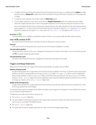 • To replace a found search string with another string, enter the new string in the Replace textbox and click replace to replace
just that instance, or Replace All to replace that instance and all other instances of the search string that occur in the page, class,
or trigger.
• To make the search operation case sensitive, select the Match Case option.
• To use a regular expression as your search string, select the Regular Expressions option. The regular expressions follow
JavaScript's regular expression rules. A search using regular expressions can find strings that wrap over more than one line.
Ifyouusethereplaceoperationwithastringfoundbyaregularexpression,thereplaceoperationcanalsobindregularexpression
group variables ($1, $2, and so on) from the found search string. For example, to replace an <h1> tag with an <h2> tag and
keep all the attributes on the original <h1> intact, search for <h1(s+)(.*)> and replace it with <h2$1$2>.
Go to line ( )
This button allows you to highlight a specified line number. If the line is not currently visible, the editor scrolls to that line.
Undo ( ) and Redo ( )
Use undo to reverse an editing action and redo to recreate an editing action that was undone.
Font size
Select a font size from the drop-down list to control the size of the characters displayed in the editor.
Line and column position
The line and column position of the cursor is displayed in the status bar at the bottom of the editor. This can be used with go to line
( ) to quickly navigate through the editor.
Line and character count
The total number of lines and characters is displayed in the status bar at the bottom of the editor.
Triggers and Merge Statements
Merge events do not fire their own trigger events. Instead, they fire delete and update events as follows:
Deletion of losing records
A single merge operation fires a single delete event for all records that are deleted in the merge. To determine which records were
deleted as a result of a merge operation use the MasterRecordId field in Trigger.old. When a record is deleted after
losing a merge operation, its MasterRecordId field is set to the ID of the winning record. The MasterRecordId field is
only set in after delete trigger events. If your application requires special handling for deleted records that occur as a result
of a merge, you need to use the after delete trigger event.
Update of the winning record
A single merge operation fires a single update event for the winning record only. Any child records that are reparented as a result
of the merge operation do not fire triggers.
For example, if two contacts are merged, only the delete and update contact triggers fire. No triggers for records related to the contacts,
such as accounts or opportunities, fire.
The following is the order of events when a merge occurs:
1. The before delete trigger fires.
2. The system deletes the necessary records due to the merge, assigns new parent records to the child records, and sets the
MasterRecordId field on the deleted records.
3. The after delete trigger fires.
4. The system does the specific updates required for the master record. Normal update triggers apply.
244
Invoking Apex
Apex Developer Guide
 