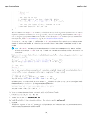 // Insert book
insert b;
// Retrieve the new book
b = [SELECT Price__c FROM Book__c WHERE Id =:b.Id];
System.debug('Price after trigger fired: ' + b.Price__c);
// Test that the trigger correctly updated the price
System.assertEquals(90, b.Price__c);
}
}
This class is defined using the @IsTest annotation. Classes defined this way should only contain test methods and any methods
requiredtosupportthosetestmethods.Oneadvantagetocreatingaseparateclassfortestingisthatclassesdefinedwith @IsTest
don’t count against your org’s limit of 6 MB of Apex code. You can also add the @IsTest annotation to individual methods. For
more information, see @IsTest Annotation on page 98 and Execution Governors and Limits.
The method validateHelloWorld is defined using the @IsTest annotation. This annotation means that if changes are
made to the database, they’re rolled back when execution completes. You don’t have to delete any test data created in the test
method.
Note: The @IsTest annotation on methods is equivalent to the testMethod keyword. As best practice, Salesforce
recommends that you use @IsTest rather than testMethod. The testMethod keyword may be versioned out in a
future release.
First, the test method creates a book and inserts it into the database temporarily. The System.debug statement writes the value
of the price in the debug log.
Book__c b = new Book__c(Name='Behind the Cloud', Price__c=100);
System.debug('Price before inserting new book: ' + b.Price__c);
// Insert book
insert b;
After the book is inserted, the code retrieves the newly inserted book, using the ID that was initially assigned to the book when it
was inserted. The System.debug statement then logs the new price that the trigger modified.
// Retrieve the new book
b = [SELECT Price__c FROM Book__c WHERE Id =:b.Id];
System.debug('Price after trigger fired: ' + b.Price__c);
When the MyHelloWorld class runs, it updates the Price__c field and reduces its value by 10%. The following test verifies
that the method applyDiscount ran and produced the expected result.
// Test that the trigger correctly updated the price
System.assertEquals(90, b.Price__c);
3. To run this test and view code coverage information, switch to the Developer Console.
4. In the Developer Console, click Test > New Run.
5. To select your test class, click HelloWorldTestClass.
6. To add all methods in the HelloWorldTestClass class to the test run, click Add Selected.
7. Click Run.
The test result displays in the Tests tab. Optionally, you can expand the test class in the Tests tab to view which methods were run.
In this case, the class contains only one test method.
21
Apex Quick Start
Apex Developer Guide
 
