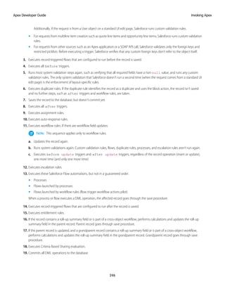 Additionally, if the request is from a User object on a standard UI edit page, Salesforce runs custom validation rules.
• For requests from multiline item creation such as quote line items and opportunity line items, Salesforce runs custom validation
rules.
• For requests from other sources such as an Apex application or a SOAP API call, Salesforce validates only the foreign keys and
restricted picklists. Before executing a trigger, Salesforce verifies that any custom foreign keys don’t refer to the object itself.
3. Executes record-triggered flows that are configured to run before the record is saved.
4. Executes all before triggers.
5. Runs most system validation steps again, such as verifying that all required fields have a non-null value, and runs any custom
validation rules. The only system validation that Salesforce doesn't run a second time (when the request comes from a standard UI
edit page) is the enforcement of layout-specific rules.
6. Executes duplicate rules. If the duplicate rule identifies the record as a duplicate and uses the block action, the record isn’t saved
and no further steps, such as after triggers and workflow rules, are taken.
7. Saves the record to the database, but doesn't commit yet.
8. Executes all after triggers.
9. Executes assignment rules.
10. Executes auto-response rules.
11. Executes workflow rules. If there are workflow field updates:
Note: This sequence applies only to workflow rules.
a. Updates the record again.
b. Runs system validations again. Custom validation rules, flows, duplicate rules, processes, and escalation rules aren’t run again.
c. Executes before update triggers and after update triggers, regardless of the record operation (insert or update),
one more time (and only one more time)
12. Executes escalation rules.
13. Executes these Salesforce Flow automations, but not in a guaranteed order.
• Processes
• Flows launched by processes
• Flows launched by workflow rules (flow trigger workflow actions pilot)
When a process or flow executes a DML operation, the affected record goes through the save procedure.
14. Executes record-triggered flows that are configured to run after the record is saved
15. Executes entitlement rules.
16. If the record contains a roll-up summary field or is part of a cross-object workflow, performs calculations and updates the roll-up
summary field in the parent record. Parent record goes through save procedure.
17. If the parent record is updated, and a grandparent record contains a roll-up summary field or is part of a cross-object workflow,
performs calculations and updates the roll-up summary field in the grandparent record. Grandparent record goes through save
procedure.
18. Executes Criteria Based Sharing evaluation.
19. Commits all DML operations to the database.
246
Invoking Apex
Apex Developer Guide
 