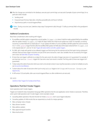 20. After the changes are committed to the database, executes post-commit logic are executed. Examples of post-commit logic (in no
particular order) include:
• Sending email
• Enqueued asynchronous Apex jobs, including queueable jobs and future methods
• Asynchronous paths in record-triggered flows
Note: During a recursive save, Salesforce skips steps 9 (assignment rules) through 17 (roll-up summary field in the grandparent
record).
Additional Considerations
Note these considerations when working with triggers.
• Ifaworkflowrulefieldupdateistriggeredbyarecordupdate, Trigger.old doesn’tholdthenewlyupdatedfieldbytheworkflow
after the update. Instead, Trigger.old holds the object before the initial record update was made. For example, an existing
recordhasanumberfieldwithaninitialvalueof1.Auserupdatesthisfieldto10,andaworkflowrulefieldupdatefiresandincrements
itto11.Inthe update triggerthatfiresaftertheworkflowfieldupdate,thefieldvalueoftheobjectobtainedfrom Trigger.old
is the original value of 1, and not 10. See Trigger.old values before and after update triggers.
• If a DML call is made with partial success allowed, triggers are fired during the first attempt and are fired again during subsequent
attempts. Because these trigger invocations are part of the same transaction, static class variables that are accessed by the trigger
aren't reset. See Bulk DML Exception Handling.
• If more than one trigger is defined on an object for the same event, the order of trigger execution isn't guaranteed. For example, if
you have two before insert triggers for Case and a new Case record is inserted. The firing order of these two triggers isn’t
guaranteed.
• Tolearnabouttheorderofexecutionwhenyouinsertanon-privatecontactinyourorgthatassociatesacontacttomultipleaccounts,
see AccountContactRelation.
• To learn about the order of execution when you’re using before triggers to set Stage and Forecast Category, see
Opportunity.
• In API version 53.0 and earlier, after-save record-triggered flows run after entitlements are executed.
SEE ALSO:
Salesforce Help: Triggers for Autolaunched Flows
Operations That Don't Invoke Triggers
Some operations don’t invoke triggers.
Triggers are invoked for data manipulation language (DML) operations that the Java application server initiates or processes. Therefore,
some system bulk operations don't invoke triggers. Some examples include:
• Cascading delete operations. Records that did not initiate a delete don't cause trigger evaluation.
• Cascading updates of child records that are reparented as a result of a merge operation
• Mass campaign status changes
• Mass division transfers
• Mass address updates
• Mass approval request transfers
• Mass email actions
247
Invoking Apex
Apex Developer Guide
 