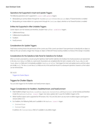 Operations Not Supported in Insert and Update Triggers
The following operations aren’t supported in insert and update triggers.
• Manipulating an activity relation through the TaskRelation or EventRelation object, if Shared Activities is enabled
• Manipulating an invitee relation on a group event through the Invitee object, whether or not Shared Activities is enabled
Entities Not Supported in After Undelete Triggers
Certain objects can’t be restored, and therefore, shouldn’t have after undelete triggers.
• CollaborationGroup
• CollaborationGroupMember
• FeedItem
• FeedComment
Considerations for Update Triggers
Field history tracking honors the permissions of the current user. If the current user doesn’t have permission to directly edit an object or
field, but the user activates a trigger that changes an object or field with history tracking enabled, no history of the change is recorded.
Considerations for the Salesforce Side Panel for Salesforce for Outlook
When an email is associated to a record using the Salesforce Side Panel for Salesforce for Outlook, the email associations are represented
in the WhoId or WhatId fields on a task record. Associations are completed after the task is created, so the Task.WhoId and
Task.WhatId fields aren’t immediately available in before or after Task triggers for insert and update events, and their values
are initially null. The WhoId and WhatId fields are set on the saved task record in a subsequent operation, however, so their values
can be retrieved later.
SEE ALSO:
Triggers for Chatter Objects
Triggers for Chatter Objects
You can write triggers for the FeedItem and FeedComment objects.
Trigger Considerations for FeedItem, FeedAttachment, and FeedComment
• OnlyFeedItemsoftype TextPost, LinkPost, HasLink, ContentPost,and HasContent canbeinserted,andtherefore
invoke the before or after insert trigger. User status updates don't cause the FeedItem triggers to fire.
• While FeedPost objects were supported for API versions 18.0, 19.0, and 20.0, don't use any insert or delete triggers saved against
versions before 21.0.
• For FeedItem, the following fields aren’t available in the before insert trigger:
– ContentSize
– ContentType
In addition, the ContentData field isn’t available in any delete trigger.
250
Invoking Apex
Apex Developer Guide
 
