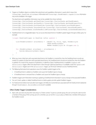 • Triggers on FeedItem objects run before their attachment and capabilities information is saved, which means that
ConnectApi.FeedItem.attachmentinformationand ConnectApi.FeedElement.capabilities information
may not be available in the trigger.
The attachment and capabilities information may not be available from these methods:
ConnectApi.ChatterFeeds.getFeedItem, ConnectApi.ChatterFeeds.getFeedElement,
ConnectApi.ChatterFeeds.getFeedPoll, ConnectApi.ChatterFeeds.getFeedElementPoll,
ConnectApi.ChatterFeeds.postFeedItem, ConnectApi.ChatterFeeds.postFeedElement,
ConnectApi.ChatterFeeds.shareFeedItem, ConnectApi.ChatterFeeds.shareFeedElement,
ConnectApi.ChatterFeeds.voteOnFeedPoll,and ConnectApi.ChatterFeeds.voteOnFeedElementPoll
• FeedAttachment isn’t a triggerable object. You can access feed attachments in FeedItem update triggers through a SOQL query. For
example:
trigger FeedItemTrigger on FeedItem (after update) {
List<FeedAttachment> attachments = [SELECT Id, Title, Type, FeedEntityId
FROM FeedAttachment
WHERE FeedEntityId IN :Trigger.new ];
for (FeedAttachment attachment : attachments) {
System.debug(attachment.Type);
}
}
• When you insert a feed item with associated attachments, the FeedItem is inserted first, then the FeedAttachment records are
created. On update of a feed item with associated attachments, the FeedAttachment records are inserted first, then the FeedItem
is updated. As a result of this sequence of operations, in Salesforce Classic FeedAttachment is available in Update and
AfterInsert triggers. When the attachment is done through Lightning Experience, it’s available in both the Update and
AfterInsert triggers; but in the AfterInsert trigger, use the future method to access FeedAttachments.
• The following feed attachment operations cause the FeedItem update triggers to fire.
– A FeedAttachment is added to a FeedItem and causes the FeedItem type to change.
– A FeedAttachment is removed from a FeedItem and causes the FeedItem type to change.
• FeedItemtriggersaren’tfiredwheninsertingorupdatingaFeedAttachmentthatdoesn’tcauseachangeontheassociatedFeedItem.
• You can’t insert, update, or delete FeedAttachments in before update and after update FeedItem triggers.
• For FeedComment before insert and after insert triggers, the fields of a ContentVersion associated with the FeedComment (obtained
through FeedComment.RelatedRecordId) aren’t available.
Other Chatter Trigger Considerations
• Apex code uses extra security when executing in a Chatter context. To post to a private group, the user running the code must be
a member of that group. If the running user isn't a member, you can set the CreatedById field to be a member of the group in
the FeedItem record.
251
Invoking Apex
Apex Developer Guide
 