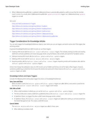 • When CollaborationGroupMember is updated, CollaborationGroup is automatically updated as well to ensure that the member
count is correct. As a result, when CollaborationGroupMember update or delete triggers run, CollaborationGroup update
triggers run as well.
SEE ALSO:
Entity and Field Considerations in Triggers
Object Reference for Salesforce and Lightning Platform: FeedItem
Object Reference for Salesforce and Lightning Platform: FeedAttachment
Object Reference for Salesforce and Lightning Platform: FeedComment
Object Reference for Salesforce and Lightning Platform: CollaborationGroup
Object Reference for Salesforce and Lightning Platform: CollaborationGroupMember
Trigger Considerations for Knowledge Articles
You can write triggers for KnowledgeArticleVersion objects. Learn when you can use triggers, and which actions don’t fire triggers, like
archiving articles.
In general, KnowledgeArticleVersion (KAV) records can use these triggers:
• Creating a KAV record calls the before insert and after insert triggers. This includes creating an article, and creating
drafts from archived, published, and master-language articles using the Restore, Edit as Draft, and Submit for Translation actions.
• Editing an existing KAV record calls the before update and after update triggers.
• Deleting a KAV record calls the before delete and after delete triggers.
• Importing articles calls the before insert and after insert triggers. Importing articles with translations also calls the
before update and after update triggers.
Actions that change the publication status of a KAV record, such as Publish and Archive, do not fire Apex or flow triggers. However,
sometimes publishing an article from the UI causes the article to be saved, and in these instances the before update and after
update triggers are called.
Knowledge Actions and Apex Triggers
Consider the following when writing Apex triggers for actions on KnowledgeArticleVersion:
Save, Save and Close
When an article is saved, the before update and after update triggers are called. When a new article is saved for the
first time, the before insert and after insert triggers work instead.
Edit, Edit as Draft
• When a draft translation is edited, you can use the before update and after update triggers.
• The Edit as Draft action creates a draft from a published article, so the before insert and after insert triggers fire.
• In Salesforce Classic, no triggers fire when a draft master-language article is edited.
• In Salesforce Classic, the before insert and after insert triggers are called when editing an archived article from
the Article Management tab. This creates a draft KAV record.
Cancel, Delete
The before delete and after delete triggers are called in these cases:
• When deleting a translation draft.
252
Invoking Apex
Apex Developer Guide
 