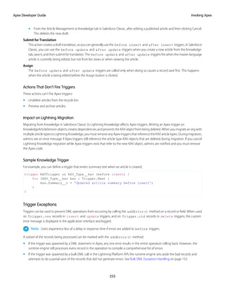• From the Article Management or Knowledge tab in Salesforce Classic, after editing a published article and then clicking Cancel.
This deletes the new draft.
Submit for Translation
Thisactioncreatesadrafttranslation,soyoucangenerallyusethe before insert and after insert triggers.InSalesforce
Classic, you can use the before update and after update triggers when you create a new article from the Knowledge
tab,saveit,andthensubmitfortranslation.The before update and after update triggersfirewhenthemaster-language
article is currently being edited, but not from list views or when viewing the article.
Assign
The before update and after update triggers are called only when doing so causes a record save first. This happens
when the article is being edited before the Assign button is clicked.
Actions That Don’t Fire Triggers
These actions can’t fire Apex triggers:
• Undelete articles from the recycle bin.
• Preview and archive articles.
Impact on Lightning Migration
Migrating from Knowledge in Salesforce Classic to Lightning Knowledge affects Apex triggers. Writing an Apex trigger on
KnowledgeArticleVersion objects creates dependencies and prevents the KAV object from being deleted. When you migrate an org with
multiplearticletypestoLightningKnowledge,youmustremoveanyApextriggersthatreferencetheKAVarticletypes.Duringmigration,
admins see an error message if Apex triggers still reference the article type KAV objects that are deleted during migration. If you cancel
Lightning Knowledge migration while Apex triggers exist that refer to the new KAV object, admins are notified and you must remove
the Apex code.
Sample Knowledge Trigger
For example, you can define a trigger that enters summary text when an article is created.
trigger KAVTrigger on KAV_Type__kav (before insert) {
for (KAV_Type__kav kav : Trigger.New) {
kav.Summary__c = 'Updated article summary before insert';
}
}
Trigger Exceptions
Triggers can be used to prevent DML operations from occurring by calling the addError() method on a record or field. When used
on Trigger.new records in insert and update triggers, and on Trigger.old records in delete triggers, the custom
error message is displayed in the application interface and logged.
Note: Users experience less of a delay in response time if errors are added to before triggers.
A subset of the records being processed can be marked with the addError() method:
• If the trigger was spawned by a DML statement in Apex, any one error results in the entire operation rolling back. However, the
runtime engine still processes every record in the operation to compile a comprehensive list of errors.
• If the trigger was spawned by a bulk DML call in the Lightning Platform API, the runtime engine sets aside the bad records and
attempts to do a partial save of the records that did not generate errors. See Bulk DML Exception Handling on page 153.
253
Invoking Apex
Apex Developer Guide
 