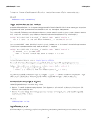 If a trigger ever throws an unhandled exception, all records are marked with an error and no further processing takes place.
SEE ALSO:
Apex Reference Guide: SObject.addError()
Trigger and Bulk Request Best Practices
Acommondevelopmentpitfallistheassumptionthattriggerinvocationsneverincludemorethanonerecord.Apextriggersareoptimized
to operate in bulk, which, by definition, requires developers to write logic that supports bulk operations.
This is an example of a flawed programming pattern. It assumes that only one record is pulled in during a trigger invocation. While this
might support most user interface events, it does not support bulk operations invoked through SOAP API or Visualforce.
trigger MileageTrigger on Mileage__c (before insert, before update) {
User c = [SELECT Id FROM User WHERE mileageid__c = Trigger.new[0].id];
}
Thisisanotherexampleofaflawedprogrammingpattern.Itassumesthatfewerthan100recordsareinscopeduringatriggerinvocation.
If more than 100 queries are issued, the trigger would exceed the SOQL query limit.
trigger MileageTrigger on Mileage__c (before insert, before update) {
for(mileage__c m : Trigger.new){
User c = [SELECT Id FROM user WHERE mileageid__c = m.Id];
}
}
For more information on governor limits, see Execution Governors and Limits.
This example demonstrates the correct pattern to support the bulk nature of triggers while respecting the governor limits:
Trigger MileageTrigger on Mileage__c (before insert, before update) {
Set<ID> ids = Trigger.newMap.keySet();
List<User> c = [SELECT Id FROM user WHERE mileageid__c in :ids];
}
This pattern respects the bulk nature of the trigger by passing the Trigger.new collection to a set, then using the set in a single
SOQL query. This pattern captures all incoming records within the request while limiting the number of SOQL queries.
Best Practices for Designing Bulk Programs
The following are the best practices for this design pattern:
• Minimize the number of data manipulation language (DML) operations by adding records to collections and performing DML
operations against these collections.
• Minimize the number of SOQL statements by preprocessing records and generating sets, which can be placed in single SOQL
statement used with the IN clause.
SEE ALSO:
Developing Code in the Cloud
Asynchronous Apex
ApexoffersmultiplewaysforrunningyourApexcodeasynchronously.ChoosetheasynchronousApexfeaturethatbestsuitsyourneeds.
254
Invoking Apex
Apex Developer Guide
 