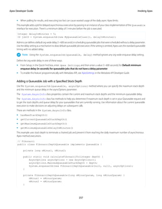 • When polling for results, and executing too fast can cause wasted usage of the daily async Apex limits.
Thisexampleaddsajobfordelayedasynchronousexecutionbypassinginaninstanceofyourclassimplementationofthe Queueable
interface for execution. There’s a minimum delay of 5 minutes before the job is executed.
Integer delayInMinutes = 5;
ID jobID = System.enqueueJob(new MyQueueableClass(), delayInMinutes);
Adminscandefineadefaultorg-widedelay(1–600seconds)inschedulingqueueablejobsthatwerescheduledwithoutadelayparameter.
Usethedelaysettingasamechanismtoslowdefaultqueueablejobexecution.Ifthesettingisomitted,Apexusesthestandardqueueable
timing with no added delay.
Note: Using the System.enqueueJob(queueable, delay) method ignores any org-wide enqueue delay setting.
Define the org-wide delay in one of these ways.
• From Setup, in the Quick Find box, enter Apex Settings, and then enter a value (1–600 seconds) for Default minimum
enqueue delay (in seconds) for queueable jobs that do not have a delay parameter
• To enable this feature programmatically with Metadata API, see ApexSettings in the Metadata API Developer Guide.
Adding a Queueable Job with a Specified Stack Depth
Use the System.enqueueJob(queueable, asyncOptions) method where you can specify the maximum stack depth
and the minimum queue delay in the asyncOptions parameter.
The System.AsyncInfo class properties contain the current and maximum stack depths and the minimum queueable delay.
The System.AsyncInfo class has methods to help you determine if maximum stack depth is set in your Queueable request and
to get the stack depths and queue delay for your queueables that are currently running. Use information about the current queueable
execution to make decisions on adjusting delays on subsequent calls.
These are methods in the System.AsyncInfo class.
• hasMaxStackDepth()
• getCurrentQueueableStackDepth()
• getMaximumQueueableStackDepth()
• getMinimumQueueableDelayInMinutes()
This example uses stack depth to terminate a chained job and prevent it from reaching the daily maximum number of asynchronous
Apex method executions.
// Fibonacci
public class FibonacciDepthQueueable implements Queueable {
private long nMinus1, nMinus2;
public static void calculateFibonacciTo(integer depth) {
AsyncOptions asyncOptions = new AsyncOptions();
asyncOptions.MaximumQueueableStackDepth = depth;
System.enqueueJob(new FibonacciDepthQueueable(null, null), asyncOptions);
}
private FibonacciDepthQueueable(long nMinus1param, long nMinus2param) {
nMinus1 = nMinus1param;
nMinus2 = nMinus2param;
}
257
Invoking Apex
Apex Developer Guide
 