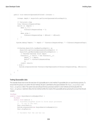public void execute(QueueableContext context) {
integer depth = AsyncInfo.getCurrentQueueableStackDepth();
// Calculate step
long fibonacciSequenceStep;
switch on (depth) {
when 1, 2 {
fibonacciSequenceStep = 1;
}
when else {
fibonacciSequenceStep = nMinus1 + nMinus2;
}
}
System.debug('depth: ' + depth + ' fibonacciSequenceStep: ' + fibonacciSequenceStep);
if(System.AsyncInfo.hasMaxStackDepth() &&
AsyncInfo.getCurrentQueueableStackDepth() >=
AsyncInfo.getMaximumQueueableStackDepth()) {
// Reached maximum stack depth
Fibonacci__c result = new Fibonacci__c(
Depth__c = depth,
Result = fibonacciSequenceStep
);
insert result;
} else {
System.enqueueJob(new FibonacciDepthQueueable(fibonacciSequenceStep, nMinus1));
}
}
}
Testing Queueable Jobs
This example shows how to test the execution of a queueable job in a test method. A queueable job is an asynchronous process. To
ensure that this process runs within the test method, the job is submitted to the queue between the Test.startTest and
Test.stopTest block. The system executes all asynchronous processes started in a test method synchronously after the
Test.stopTest statement. Next, the test method verifies the results of the queueable job by querying the account that the job
created.
@isTest
public class AsyncExecutionExampleTest {
@isTest
static void test1() {
// startTest/stopTest block to force async processes
// to run in the test.
Test.startTest();
System.enqueueJob(new AsyncExecutionExample());
Test.stopTest();
// Validate that the job has run
258
Invoking Apex
Apex Developer Guide
 