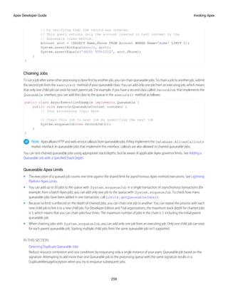 // by verifying that the record was created.
// This query returns only the account created in test context by the
// Queueable class method.
Account acct = [SELECT Name,Phone FROM Account WHERE Name='Acme' LIMIT 1];
System.assertNotEquals(null, acct);
System.assertEquals('(415) 555-1212', acct.Phone);
}
}
Chaining Jobs
To run a job after some other processing is done first by another job, you can chain queueable jobs. To chain a job to another job, submit
the second job from the execute() method of your queueable class. You can add only one job from an executing job, which means
that only one child job can exist for each parent job. For example, if you have a second class called SecondJob that implements the
Queueable interface, you can add this class to the queue in the execute() method as follows:
public class AsyncExecutionExample implements Queueable {
public void execute(QueueableContext context) {
// Your processing logic here
// Chain this job to next job by submitting the next job
System.enqueueJob(new SecondJob());
}
}
Note: ApexallowsHTTPandwebservicecalloutsfromqueueablejobs,iftheyimplementthe Database.AllowsCallouts
marker interface. In queueable jobs that implement this interface, callouts are also allowed in chained queueable jobs.
You can test chained queueable jobs using appropriate stack depths, but be aware of applicable Apex governor limits. See Adding a
Queueable Job with a Specified Stack Depth.
Queueable Apex Limits
• The execution of a queued job counts one time against the shared limit for asynchronous Apex method executions. See Lightning
Platform Apex Limits.
• You can add up to 50 jobs to the queue with System.enqueueJob in a single transaction. In asynchronous transactions (for
example, from a batch Apex job), you can add only one job to the queue with System.enqueueJob. To check how many
queueable jobs have been added in one transaction, call Limits.getQueueableJobs().
• Because no limit is enforced on the depth of chained jobs, you can chain one job to another. You can repeat this process with each
new child job to link it to a new child job. For Developer Edition and Trial organizations, the maximum stack depth for chained jobs
is 5, which means that you can chain jobs four times. The maximum number of jobs in the chain is 5, including the initial parent
queueable job.
• When chaining jobs with System.enqueueJob, you can add only one job from an executing job. Only one child job can exist
for each parent queueable job. Starting multiple child jobs from the same queueable job isn’t supported.
IN THIS SECTION:
Detecting Duplicate Queueable Jobs
Reduce resource contention and race conditions by enqueuing only a single instance of your async Queueable job based on the
signature. Attempting to add more than one Queueable job to the processing queue with the same signature results in a
DuplicateMessageException when you try to enqueue subsequent jobs.
259
Invoking Apex
Apex Developer Guide
 