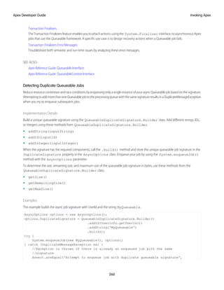 Transaction Finalizers
TheTransactionFinalizersfeatureenablesyoutoattachactions,usingthe System.Finalizer interface,toasynchronousApex
jobs that use the Queueable framework. A specific use case is to design recovery actions when a Queueable job fails.
Transaction Finalizers Error Messages
Troubleshoot both semantic and run-time issues by analyzing these error messages.
SEE ALSO:
Apex Reference Guide: Queueable Interface
Apex Reference Guide: QueueableContext Interface
Detecting Duplicate Queueable Jobs
ReduceresourcecontentionandraceconditionsbyenqueuingonlyasingleinstanceofyourasyncQueueablejobbasedonthesignature.
AttemptingtoaddmorethanoneQueueablejobtotheprocessingqueuewiththesamesignatureresultsinaDuplicateMessageException
when you try to enqueue subsequent jobs.
Implementation Details
Build a unique queueable signature using the QueueableDuplicateSignature.Builder class. Add different strings, IDs,
or integers using these methods from QueueableDuplicateSignature.Builder.
• addString(inputString)
• addId(inputId)
• addInteger(inputInteger)
When the signature has the required components, call the .build() method and store the unique queueable job signature in the
DuplicateSignature property in the AsyncOptions class. Enqueue your job by using the System.enqueueJob()
method with the AsyncOptions parameter.
To determine the size, remaining size, and maximum size of the queueable job signature in bytes, use these methods from the
QueueableDuplicateSignature.Builder class.
• getSize()
• getRemainingSize()
• getMaxSize()
Examples
This example builds the async job signature with UserId and the string MyQueueable.
AsyncOptions options = new AsyncOptions();
options.DuplicateSignature = QueueableDuplicateSignature.Builder()
.addId(UserInfo.getUserId())
.addString('MyQueueable')
.build();
try {
System.enqueueJob(new MyQueueable(), options);
} catch (DuplicateMessageException ex) {
//Exception is thrown if there is already an enqueued job with the same
//signature
Assert.areEqual('Attempt to enqueue job with duplicate queueable signature',
260
Invoking Apex
Apex Developer Guide
 