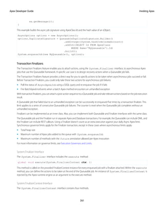 ex.getMessage());
}
This example builds the async job signature using ApexClass Id and the hash value of an sObject.
AsyncOptions options = new AsyncOptions();
options.DuplicateSignature = QueueableDuplicateSignature.Builder()
.addInteger(System.hashCode(someAccount))
.addId([SELECT Id FROM ApexClass
WHERE Name='MyQueueable'].Id)
.build();
System.enqueueJob(new MyQueueable(), options);
Transaction Finalizers
The Transaction Finalizers feature enables you to attach actions, using the System.Finalizer interface, to asynchronous Apex
jobs that use the Queueable framework. A specific use case is to design recovery actions when a Queueable job fails.
The Transaction Finalizers feature provides a direct way for you to specify actions to be taken when asynchronous jobs succeed or fail.
Before Transaction Finalizers, you could only take these two actions for asynchronous job failures:
• Poll the status of AsyncApexJob using a SOQL query and re-enqueue the job if it fails
• Fire BatchApexErrorEvents when a batch Apex method encounters an unhandled exception
Withtransactionfinalizers,youcanattachapost-actionsequencetoaQueueablejobandtakerelevantactionsbasedonthejobexecution
result.
A Queueable job that failed due to an unhandled exception can be successively re-enqueued five times by a transaction finalizer. This
limit applies to a series of consecutive Queueable job failures. The counter is reset when the Queueable job completes without an
unhandled exception.
Finalizers can be implemented as an inner class. Also, you can implement both Queueable and Finalizer interfaces with the same class.
The Queueable job and the Finalizer run in separate Apex and Database transactions. For example, the Queueable can include DML, and
the Finalizer can include REST callouts. Using a Finalizer doesn’t count as an extra execution against your daily Async Apex limit.
Synchronous governor limits apply for the Finalizer transaction, except in these cases where asynchronous limits apply:
• Total heap size
• Maximum number of Apex jobs added to the queue with System.enqueueJob
• Maximum number of methods with the future annotation allowed per Apex invocation
For more information on governor limits, see Execution Governors and Limits.
System.Finalizer Interface
The System.Finalizer interface includes the execute method:
global void execute(System.FinalizerContext ctx) {}
This method is called on the provided FinalizerContext instance for every enqueued job with a finalizer attached. Within the execute
method, you can define the actions to be taken at the end of the Queueable job. An instance of System.FinalizerContext is
injected by the Apex runtime engine as an argument to the execute method.
System.FinalizerContext Interface
The System.FinalizerContext interface contains four methods.
261
Invoking Apex
Apex Developer Guide
 