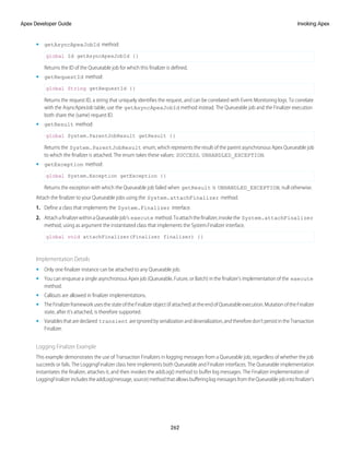 • getAsyncApexJobId method:
global Id getAsyncApexJobId {}
Returns the ID of the Queueable job for which this finalizer is defined.
• getRequestId method:
global String getRequestId {}
Returns the request ID, a string that uniquely identifies the request, and can be correlated with Event Monitoring logs. To correlate
with the AsyncApexJob table, use the getAsyncApexJobId method instead. The Queueable job and the Finalizer execution
both share the (same) request ID.
• getResult method:
global System.ParentJobResult getResult {}
Returns the System.ParentJobResult enum, which represents the result of the parent asynchronous Apex Queueable job
to which the finalizer is attached. The enum takes these values: SUCCESS, UNHANDLED_EXCEPTION.
• getException method:
global System.Exception getException {}
Returns the exception with which the Queueable job failed when getResult is UNHANDLED_EXCEPTION, null otherwise.
Attach the finalizer to your Queueable jobs using the System.attachFinalizer method.
1. Define a class that implements the System.Finalizer interface.
2. AttachafinalizerwithinaQueueablejob’s execute method.Toattachthefinalizer,invokethe System.attachFinalizer
method, using as argument the instantiated class that implements the System.Finalizer interface.
global void attachFinalizer(Finalizer finalizer) {}
Implementation Details
• Only one finalizer instance can be attached to any Queueable job.
• You can enqueue a single asynchronous Apex job (Queueable, Future, or Batch) in the finalizer’s implementation of the execute
method.
• Callouts are allowed in finalizer implementations.
• The Finalizer framework uses the state of the Finalizer object (if attached) at the end of Queueable execution. Mutation of the Finalizer
state, after it’s attached, is therefore supported.
• Variablesthataredeclared transient areignoredbyserializationanddeserialization,andthereforedon’tpersistintheTransaction
Finalizer.
Logging Finalizer Example
This example demonstrates the use of Transaction Finalizers in logging messages from a Queueable job, regardless of whether the job
succeeds or fails. The LoggingFinalizer class here implements both Queueable and Finalizer interfaces. The Queueable implementation
instantiates the finalizer, attaches it, and then invokes the addLog() method to buffer log messages. The Finalizer implementation of
LoggingFinalizerincludestheaddLog(message,source)methodthatallowsbufferinglogmessagesfromtheQueueablejobintofinalizer's
262
Invoking Apex
Apex Developer Guide
 
