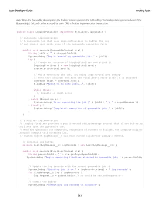 state. When the Queueable job completes, the finalizer instance commits the buffered log. The finalizer state is preserved even if the
Queueable job fails, and can be accessed for use in DML in finalizer implementation or execution.
public class LoggingFinalizer implements Finalizer, Queueable {
// Queueable implementation
// A queueable job that uses LoggingFinalizer to buffer the log
// and commit upon exit, even if the queueable execution fails
public void execute(QueueableContext ctx) {
String jobId = '' + ctx.getJobId();
System.debug('Begin: executing queueable job: ' + jobId);
try {
// Create an instance of LoggingFinalizer and attach it
LoggingFinalizer f = new LoggingFinalizer();
System.attachFinalizer(f);
// While executing the job, log using LoggingFinalizer.addLog()
// Note that addlog() modifies the Finalizer's state after it is attached
DateTime start = DateTime.now();
f.addLog('About to do some work...', jobId);
while (true) {
// Results in limit error
}
} catch (Exception e) {
System.debug('Error executing the job [' + jobId + ']: ' + e.getMessage());
} finally {
System.debug('Completed: execution of queueable job: ' + jobId);
}
}
// Finalizer implementation
// Logging finalizer provides a public method addLog(message,source) that allows buffering
log lines from the Queueable job.
// When the Queueable job completes, regardless of success or failure, the LoggingFinalizer
instance commits this buffered log.
// Custom object LogMessage__c has four custom fields-see addLog() method.
// internal log buffer
private List<LogMessage__c> logRecords = new List<LogMessage__c>();
public void execute(FinalizerContext ctx) {
String parentJobId = '' + ctx.getAsyncApexJobId();
System.debug('Begin: executing finalizer attached to queueable job: ' + parentJobId);
// Update the log records with the parent queueable job id
System.Debug('Updating job id on ' + logRecords.size() + ' log records');
for (LogMessage__c log : logRecords) {
log.Request__c = parentJobId; // or could be ctx.getRequestId()
}
// Commit the buffer
System.Debug('committing log records to database');
263
Invoking Apex
Apex Developer Guide
 