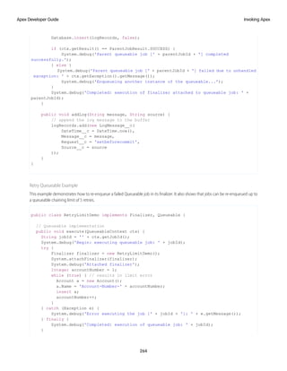 Database.insert(logRecords, false);
if (ctx.getResult() == ParentJobResult.SUCCESS) {
System.debug('Parent queueable job [' + parentJobId + '] completed
successfully.');
} else {
System.debug('Parent queueable job [' + parentJobId + '] failed due to unhandled
exception: ' + ctx.getException().getMessage());
System.debug('Enqueueing another instance of the queueable...');
}
System.debug('Completed: execution of finalizer attached to queueable job: ' +
parentJobId);
}
public void addLog(String message, String source) {
// append the log message to the buffer
logRecords.add(new LogMessage__c(
DateTime__c = DateTime.now(),
Message__c = message,
Request__c = 'setbeforecommit',
Source__c = source
));
}
}
Retry Queueable Example
This example demonstrates how to re-enqueue a failed Queueable job in its finalizer. It also shows that jobs can be re-enqueued up to
a queueable chaining limit of 5 retries.
public class RetryLimitDemo implements Finalizer, Queueable {
// Queueable implementation
public void execute(QueueableContext ctx) {
String jobId = '' + ctx.getJobId();
System.debug('Begin: executing queueable job: ' + jobId);
try {
Finalizer finalizer = new RetryLimitDemo();
System.attachFinalizer(finalizer);
System.debug('Attached finalizer');
Integer accountNumber = 1;
while (true) { // results in limit error
Account a = new Account();
a.Name = 'Account-Number-' + accountNumber;
insert a;
accountNumber++;
}
} catch (Exception e) {
System.debug('Error executing the job [' + jobId + ']: ' + e.getMessage());
} finally {
System.debug('Completed: execution of queueable job: ' + jobId);
}
264
Invoking Apex
Apex Developer Guide
 