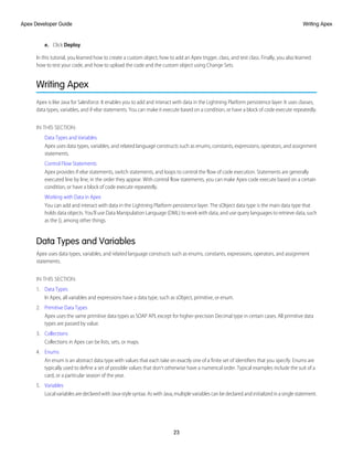 e. Click Deploy.
In this tutorial, you learned how to create a custom object, how to add an Apex trigger, class, and test class. Finally, you also learned
how to test your code, and how to upload the code and the custom object using Change Sets.
Writing Apex
Apex is like Java for Salesforce. It enables you to add and interact with data in the Lightning Platform persistence layer. It uses classes,
data types, variables, and if-else statements. You can make it execute based on a condition, or have a block of code execute repeatedly.
IN THIS SECTION:
Data Types and Variables
Apex uses data types, variables, and related language constructs such as enums, constants, expressions, operators, and assignment
statements.
Control Flow Statements
Apex provides if-else statements, switch statements, and loops to control the flow of code execution. Statements are generally
executed line by line, in the order they appear. With control flow statements, you can make Apex code execute based on a certain
condition, or have a block of code execute repeatedly.
Working with Data in Apex
You can add and interact with data in the Lightning Platform persistence layer. The sObject data type is the main data type that
holds data objects. You’ll use Data Manipulation Language (DML) to work with data, and use query languages to retrieve data, such
as the (), among other things.
Data Types and Variables
Apex uses data types, variables, and related language constructs such as enums, constants, expressions, operators, and assignment
statements.
IN THIS SECTION:
1. Data Types
In Apex, all variables and expressions have a data type, such as sObject, primitive, or enum.
2. Primitive Data Types
Apex uses the same primitive data types as SOAP API, except for higher-precision Decimal type in certain cases. All primitive data
types are passed by value.
3. Collections
Collections in Apex can be lists, sets, or maps.
4. Enums
An enum is an abstract data type with values that each take on exactly one of a finite set of identifiers that you specify. Enums are
typically used to define a set of possible values that don’t otherwise have a numerical order. Typical examples include the suit of a
card, or a particular season of the year.
5. Variables
LocalvariablesaredeclaredwithJava-stylesyntax.AswithJava,multiplevariablescanbedeclaredandinitializedinasinglestatement.
23
Writing Apex
Apex Developer Guide
 