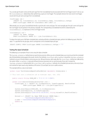 You can also get the job’s name and the job’s type from the CronJobDetail record associated with the CronTrigger record. To do so, use
the CronJobDetail relationship when performing a query on CronTrigger. This example retrieves the most recent CronTrigger
record with the job name and type from CronJobDetail.
CronTrigger job =
[SELECT Id, CronJobDetail.Id, CronJobDetail.Name, CronJobDetail.JobType
FROM CronTrigger ORDER BY CreatedDate DESC LIMIT 1];
Alternatively, you can query CronJobDetail directly to get the job’s name and type. This next example gets the job’s name and type for
the CronTrigger record queried in the previous example. The corresponding CronJobDetail record ID is obtained by the
CronJobDetail.Id expression on the CronTrigger record.
CronJobDetail ctd =
[SELECT Id, Name, JobType
FROM CronJobDetail WHERE Id = :job.CronJobDetail.Id];
To obtain the total count of all Apex scheduled jobs, excluding all other scheduled job types, perform the following query. Note the
value '7' is specified for the job type, which corresponds to the scheduled Apex job type.
SELECT COUNT() FROM CronTrigger WHERE CronJobDetail.JobType = '7'
Testing the Apex Scheduler
The following is an example of how to test using the Apex scheduler.
The System.schedule methodstartsanasynchronousprocess.WhenyoutestscheduledApex,youmustensurethatthescheduled
jobisfinishedbeforetestingagainsttheresults.UsetheTestmethods startTest and stopTest aroundthe System.schedule
method to ensure it finishes before continuing your test. All asynchronous calls made after the startTest method are collected by
the system. When stopTest is executed, all asynchronous processes are run synchronously. If you don’t include the
System.schedule method within the startTest and stopTest methods, the scheduled job executes at the end of your
test method for Apex saved using Salesforce API version 25.0 and later, but not in earlier versions.
This example defines a class to be tested.
global class TestScheduledApexFromTestMethod implements Schedulable {
// This test runs a scheduled job at midnight Sept. 3rd. 2042
public static String CRON_EXP = '0 0 0 3 9 ? 2042';
global void execute(SchedulableContext ctx) {
CronTrigger ct = [SELECT Id, CronExpression, TimesTriggered, NextFireTime
FROM CronTrigger WHERE Id = :ctx.getTriggerId()];
System.assertEquals(CRON_EXP, ct.CronExpression);
System.assertEquals(0, ct.TimesTriggered);
System.assertEquals('2042-09-03 00:00:00', String.valueOf(ct.NextFireTime));
Account a = [SELECT Id, Name FROM Account WHERE Name =
'testScheduledApexFromTestMethod'];
a.name = 'testScheduledApexFromTestMethodUpdated';
update a;
}
}
268
Invoking Apex
Apex Developer Guide
 