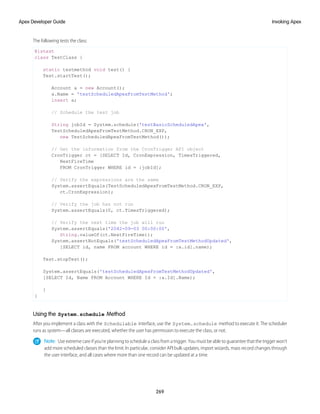 The following tests the class:
@istest
class TestClass {
static testmethod void test() {
Test.startTest();
Account a = new Account();
a.Name = 'testScheduledApexFromTestMethod';
insert a;
// Schedule the test job
String jobId = System.schedule('testBasicScheduledApex',
TestScheduledApexFromTestMethod.CRON_EXP,
new TestScheduledApexFromTestMethod());
// Get the information from the CronTrigger API object
CronTrigger ct = [SELECT Id, CronExpression, TimesTriggered,
NextFireTime
FROM CronTrigger WHERE id = :jobId];
// Verify the expressions are the same
System.assertEquals(TestScheduledApexFromTestMethod.CRON_EXP,
ct.CronExpression);
// Verify the job has not run
System.assertEquals(0, ct.TimesTriggered);
// Verify the next time the job will run
System.assertEquals('2042-09-03 00:00:00',
String.valueOf(ct.NextFireTime));
System.assertNotEquals('testScheduledApexFromTestMethodUpdated',
[SELECT id, name FROM account WHERE id = :a.id].name);
Test.stopTest();
System.assertEquals('testScheduledApexFromTestMethodUpdated',
[SELECT Id, Name FROM Account WHERE Id = :a.Id].Name);
}
}
Using the System.schedule Method
After you implement a class with the Schedulable interface, use the System.schedule method to execute it. The scheduler
runs as system—all classes are executed, whether the user has permission to execute the class, or not.
Note: Use extreme care if you’re planning to schedule a class from a trigger. You must be able to guarantee that the trigger won’t
add more scheduled classes than the limit. In particular, consider API bulk updates, import wizards, mass record changes through
the user interface, and all cases where more than one record can be updated at a time.
269
Invoking Apex
Apex Developer Guide
 