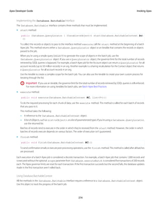 Implementing the Database.Batchable Interface
The Database.Batchable interface contains three methods that must be implemented.
• start method:
public (Database.QueryLocator | Iterable<sObject>) start(Database.BatchableContext bc)
{}
To collect the records or objects to pass to the interface method execute, call the start method at the beginning of a batch
Apex job. This method returns either a Database.QueryLocator object or an iterable that contains the records or objects
passed to the job.
When you’re using a simple query (SELECT) to generate the scope of objects in the batch job, use the
Database.QueryLocator object. If you use a QueryLocator object, the governor limit for the total number of records
retrieved by SOQL queries is bypassed. For example, a batch Apex job for the Account object can return a QueryLocator for all
account records (up to 50 million records) in an org. Another example is a sharing recalculation for the Contact object that returns
a QueryLocator for all account records in an org.
Use the iterable to create a complex scope for the batch job. You can also use the iterable to create your own custom process for
iterating through the list.
Important: If you use an iterable, the governor limit for the total number of records retrieved by SOQL queries is still enforced.
For more information on using iterables for batch jobs, see Batch Apex Best Practices
• execute method:
public void execute(Database.BatchableContext BC, list<P>){}
To do the required processing for each chunk of data, use the execute method. This method is called for each batch of records
that you pass to it.
This method takes the following:
– A reference to the Database.BatchableContext object.
– AlistofsObjects,suchas List<sObject>,oralistofparameterizedtypes.Ifyou’reusinga Database.QueryLocator,
use the returned list.
Batches of records tend to execute in the order in which they’re received from the start method. However, the order in which
batches of records execute depends on various factors. The order of execution isn’t guaranteed.
• finish method:
public void finish(Database.BatchableContext BC){}
Tosendconfirmationemailsorexecutepost-processingoperations,usethe finish method.Thismethodiscalledafterallbatches
are processed.
Each execution of a batch Apex job is considered a discrete transaction. For example, a batch Apex job that contains 1,000 records and
isexecutedwithouttheoptional scope parameterfrom Database.executeBatch isconsideredfivetransactionsof200records
each. The Apex governor limits are reset for each transaction. If the first transaction succeeds but the second fails, the database updates
made in the first transaction aren’t rolled back.
Using Database.BatchableContext
All the methods in the Database.Batchable interface require a reference to a Database.BatchableContext object.
Use this object to track the progress of the batch job.
274
Invoking Apex
Apex Developer Guide
 