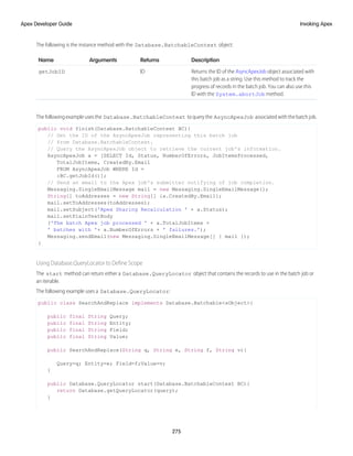 The following is the instance method with the Database.BatchableContext object:
Description
Returns
Arguments
Name
Returns the ID of the AsyncApexJob object associated with
this batch job as a string. Use this method to track the
ID
getJobID
progress of records in the batch job. You can also use this
ID with the System.abortJob method.
The following example uses the Database.BatchableContext to query the AsyncApexJob associated with the batch job.
public void finish(Database.BatchableContext BC){
// Get the ID of the AsyncApexJob representing this batch job
// from Database.BatchableContext.
// Query the AsyncApexJob object to retrieve the current job's information.
AsyncApexJob a = [SELECT Id, Status, NumberOfErrors, JobItemsProcessed,
TotalJobItems, CreatedBy.Email
FROM AsyncApexJob WHERE Id =
:BC.getJobId()];
// Send an email to the Apex job's submitter notifying of job completion.
Messaging.SingleEmailMessage mail = new Messaging.SingleEmailMessage();
String[] toAddresses = new String[] {a.CreatedBy.Email};
mail.setToAddresses(toAddresses);
mail.setSubject('Apex Sharing Recalculation ' + a.Status);
mail.setPlainTextBody
('The batch Apex job processed ' + a.TotalJobItems +
' batches with '+ a.NumberOfErrors + ' failures.');
Messaging.sendEmail(new Messaging.SingleEmailMessage[] { mail });
}
Using Database.QueryLocator to Define Scope
The start method can return either a Database.QueryLocator object that contains the records to use in the batch job or
an iterable.
The following example uses a Database.QueryLocator:
public class SearchAndReplace implements Database.Batchable<sObject>{
public final String Query;
public final String Entity;
public final String Field;
public final String Value;
public SearchAndReplace(String q, String e, String f, String v){
Query=q; Entity=e; Field=f;Value=v;
}
public Database.QueryLocator start(Database.BatchableContext BC){
return Database.getQueryLocator(query);
}
275
Invoking Apex
Apex Developer Guide
 