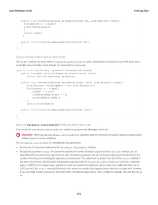 public void execute(Database.BatchableContext BC, List<sObject> scope){
for(sobject s : scope){
s.put(Field,Value);
}
update scope;
}
public void finish(Database.BatchableContext BC){
}
}
Using an Iterable in Batch Apex to Define Scope
The start method can return either a Database.QueryLocator object that contains the records to use in the batch job or
an iterable. Use an iterable to step through the returned items more easily.
public class batchClass implements Database.batchable{
public Iterable start(Database.BatchableContext info){
return new CustomAccountIterable();
}
public void execute(Database.BatchableContext info, List<Account> scope){
List<Account> accsToUpdate = new List<Account>();
for(Account a : scope){
a.Name = 'true';
a.NumberOfEmployees = 70;
accsToUpdate.add(a);
}
update accsToUpdate;
}
public void finish(Database.BatchableContext info){
}
}
Using the Database.executeBatch Method to Submit Batch Jobs
You can use the Database.executeBatch method to programmatically begin a batch job.
Important: When you call Database.executeBatch, Salesforce adds the process to the queue. Actual execution can be
delayed based on service availability.
The Database.executeBatch method takes two parameters:
• An instance of a class that implements the Database.Batchable interface.
• An optional parameter scope. This parameter specifies the number of records to pass into the execute method. Use this
parameter when you have many operations for each record being passed in and are running into governor limits. By limiting the
number of records, you’re limiting the operations per transaction. This value must be greater than zero. If the start method of
the batch class returns a QueryLocator, the optional scope parameter of Database.executeBatch can have a maximum
value of 2,000. If set to a higher value, Salesforce chunks the records returned by the QueryLocator into smaller batches of up to
2,000 records. If the start method of the batch class returns an iterable, the scope parameter value has no upper limit. However,
if you use a high number, you can run into other limits. The optimal scope size is a factor of 2000, for example, 100, 200, 400 and so
on.
276
Invoking Apex
Apex Developer Guide
 