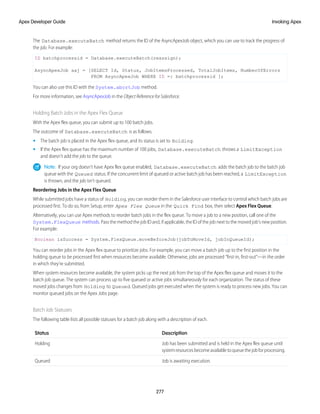 The Database.executeBatch method returns the ID of the AsyncApexJob object, which you can use to track the progress of
the job. For example:
ID batchprocessid = Database.executeBatch(reassign);
AsyncApexJob aaj = [SELECT Id, Status, JobItemsProcessed, TotalJobItems, NumberOfErrors
FROM AsyncApexJob WHERE ID =: batchprocessid ];
You can also use this ID with the System.abortJob method.
For more information, see AsyncApexJob in the Object Reference for Salesforce.
Holding Batch Jobs in the Apex Flex Queue
With the Apex flex queue, you can submit up to 100 batch jobs.
The outcome of Database.executeBatch is as follows.
• The batch job is placed in the Apex flex queue, and its status is set to Holding.
• If the Apex flex queue has the maximum number of 100 jobs, Database.executeBatch throws a LimitException
and doesn't add the job to the queue.
Note: If your org doesn’t have Apex flex queue enabled, Database.executeBatch adds the batch job to the batch job
queue with the Queued status. If the concurrent limit of queued or active batch job has been reached, a LimitException
is thrown, and the job isn’t queued.
Reordering Jobs in the Apex Flex Queue
While submitted jobs have a status of Holding, you can reorder them in the Salesforce user interface to control which batch jobs are
processed first. To do so, from Setup, enter Apex Flex Queue in the Quick Find box, then select Apex Flex Queue.
Alternatively, you can use Apex methods to reorder batch jobs in the flex queue. To move a job to a new position, call one of the
System.FlexQueue methods. Pass the method the job ID and, if applicable, the ID of the job next to the moved job’s new position.
For example:
Boolean isSuccess = System.FlexQueue.moveBeforeJob(jobToMoveId, jobInQueueId);
You can reorder jobs in the Apex flex queue to prioritize jobs. For example, you can move a batch job up to the first position in the
holding queue to be processed first when resources become available. Otherwise, jobs are processed “first-in, first-out”—in the order
in which they’re submitted.
When system resources become available, the system picks up the next job from the top of the Apex flex queue and moves it to the
batch job queue. The system can process up to five queued or active jobs simultaneously for each organization. The status of these
moved jobs changes from Holding to Queued. Queued jobs get executed when the system is ready to process new jobs. You can
monitor queued jobs on the Apex Jobs page.
Batch Job Statuses
The following table lists all possible statuses for a batch job along with a description of each.
Description
Status
Job has been submitted and is held in the Apex flex queue until
systemresourcesbecomeavailabletoqueuethejobforprocessing.
Holding
Job is awaiting execution.
Queued
277
Invoking Apex
Apex Developer Guide
 
