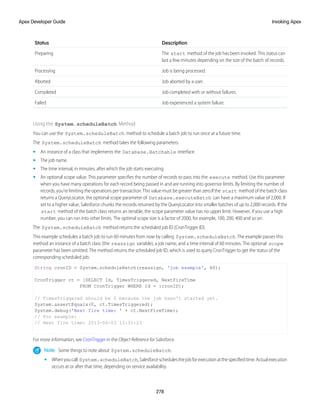 Description
Status
The start method of the job has been invoked. This status can
last a few minutes depending on the size of the batch of records.
Preparing
Job is being processed.
Processing
Job aborted by a user.
Aborted
Job completed with or without failures.
Completed
Job experienced a system failure.
Failed
Using the System.scheduleBatch Method
You can use the System.scheduleBatch method to schedule a batch job to run once at a future time.
The System.scheduleBatch method takes the following parameters.
• An instance of a class that implements the Database.Batchable interface.
• The job name.
• The time interval, in minutes, after which the job starts executing.
• An optional scope value. This parameter specifies the number of records to pass into the execute method. Use this parameter
when you have many operations for each record being passed in and are running into governor limits. By limiting the number of
records, you’re limiting the operations per transaction. This value must be greater than zero.If the start method of the batch class
returns a QueryLocator, the optional scope parameter of Database.executeBatch can have a maximum value of 2,000. If
set to a higher value, Salesforce chunks the records returned by the QueryLocator into smaller batches of up to 2,000 records. If the
start method of the batch class returns an iterable, the scope parameter value has no upper limit. However, if you use a high
number, you can run into other limits. The optimal scope size is a factor of 2000, for example, 100, 200, 400 and so on.
The System.scheduleBatch method returns the scheduled job ID (CronTrigger ID).
This example schedules a batch job to run 60 minutes from now by calling System.scheduleBatch. The example passes this
method an instance of a batch class (the reassign variable), a job name, and a time interval of 60 minutes. The optional scope
parameter has been omitted. The method returns the scheduled job ID, which is used to query CronTrigger to get the status of the
corresponding scheduled job.
String cronID = System.scheduleBatch(reassign, 'job example', 60);
CronTrigger ct = [SELECT Id, TimesTriggered, NextFireTime
FROM CronTrigger WHERE Id = :cronID];
// TimesTriggered should be 0 because the job hasn't started yet.
System.assertEquals(0, ct.TimesTriggered);
System.debug('Next fire time: ' + ct.NextFireTime);
// For example:
// Next fire time: 2013-06-03 13:31:23
For more information, see CronTrigger in the Object Reference for Salesforce.
Note: Some things to note about System.scheduleBatch:
• Whenyoucall System.scheduleBatch,Salesforceschedulesthejobforexecutionatthespecifiedtime.Actualexecution
occurs at or after that time, depending on service availability.
278
Invoking Apex
Apex Developer Guide
 