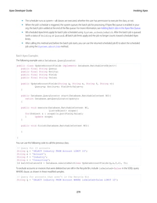 • The scheduler runs as system—all classes are executed, whether the user has permission to execute the class, or not.
• When the job’s schedule is triggered, the system queues the batch job for processing. If Apex flex queue is enabled in your
org, the batch job is added at the end of the flex queue. For more information, see Holding Batch Jobs in the Apex Flex Queue.
• All scheduled Apex limits apply for batch jobs scheduled using System.scheduleBatch. After the batch job is queued
(with a status of Holding or Queued), all batch job limits apply and the job no longer counts toward scheduled Apex
limits.
• After calling this method and before the batch job starts, you can use the returned scheduled job ID to abort the scheduled
job using the System.abortJob method.
Batch Apex Examples
The following example uses a Database.QueryLocator:
public class UpdateAccountFields implements Database.Batchable<sObject>{
public final String Query;
public final String Entity;
public final String Field;
public final String Value;
public UpdateAccountFields(String q, String e, String f, String v){
Query=q; Entity=e; Field=f;Value=v;
}
public Database.QueryLocator start(Database.BatchableContext BC){
return Database.getQueryLocator(query);
}
public void execute(Database.BatchableContext BC,
List<sObject> scope){
for(Sobject s : scope){s.put(Field,Value);
} update scope;
}
public void finish(Database.BatchableContext BC){
}
}
You can use the following code to call the previous class.
// Query for 10 accounts
String q = 'SELECT Industry FROM Account LIMIT 10';
String e = 'Account';
String f = 'Industry';
String v = 'Consulting';
Id batchInstanceId = Database.executeBatch(new UpdateAccountFields(q,e,f,v), 5);
To exclude accounts or invoices that were deleted but are still in the Recycle Bin, include isDeleted=false in the SOQL query
WHERE clause, as shown in these modified samples.
// Query for accounts that aren't in the Recycle Bin
String q = 'SELECT Industry FROM Account WHERE isDeleted=false LIMIT 10';
279
Invoking Apex
Apex Developer Guide
 