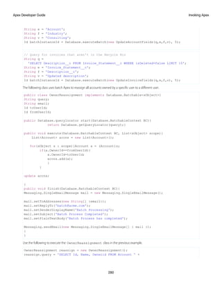String e = 'Account';
String f = 'Industry';
String v = 'Consulting';
Id batchInstanceId = Database.executeBatch(new UpdateAccountFields(q,e,f,v), 5);
// Query for invoices that aren't in the Recycle Bin
String q =
'SELECT Description__c FROM Invoice_Statement__c WHERE isDeleted=false LIMIT 10';
String e = 'Invoice_Statement__c';
String f = 'Description__c';
String v = 'Updated description';
Id batchInstanceId = Database.executeBatch(new UpdateInvoiceFields(q,e,f,v), 5);
The following class uses batch Apex to reassign all accounts owned by a specific user to a different user.
public class OwnerReassignment implements Database.Batchable<sObject>{
String query;
String email;
Id toUserId;
Id fromUserId;
public Database.querylocator start(Database.BatchableContext BC){
return Database.getQueryLocator(query);}
public void execute(Database.BatchableContext BC, List<sObject> scope){
List<Account> accns = new List<Account>();
for(sObject s : scope){Account a = (Account)s;
if(a.OwnerId==fromUserId){
a.OwnerId=toUserId;
accns.add(a);
}
}
update accns;
}
public void finish(Database.BatchableContext BC){
Messaging.SingleEmailMessage mail = new Messaging.SingleEmailMessage();
mail.setToAddresses(new String[] {email});
mail.setReplyTo('batch@acme.com');
mail.setSenderDisplayName('Batch Processing');
mail.setSubject('Batch Process Completed');
mail.setPlainTextBody('Batch Process has completed');
Messaging.sendEmail(new Messaging.SingleEmailMessage[] { mail });
}
}
Use the following to execute the OwnerReassignment class in the previous example.
OwnerReassignment reassign = new OwnerReassignment();
reassign.query = 'SELECT Id, Name, Ownerid FROM Account ' +
280
Invoking Apex
Apex Developer Guide
 