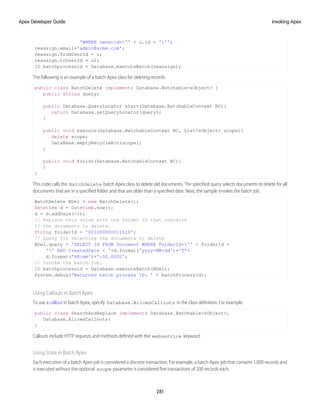 'WHERE ownerid='' + u.id + ''';
reassign.email='admin@acme.com';
reassign.fromUserId = u;
reassign.toUserId = u2;
ID batchprocessid = Database.executeBatch(reassign);
The following is an example of a batch Apex class for deleting records.
public class BatchDelete implements Database.Batchable<sObject> {
public String query;
public Database.QueryLocator start(Database.BatchableContext BC){
return Database.getQueryLocator(query);
}
public void execute(Database.BatchableContext BC, List<sObject> scope){
delete scope;
DataBase.emptyRecycleBin(scope);
}
public void finish(Database.BatchableContext BC){
}
}
This code calls the BatchDelete batch Apex class to delete old documents. The specified query selects documents to delete for all
documents that are in a specified folder and that are older than a specified date. Next, the sample invokes the batch job.
BatchDelete BDel = new BatchDelete();
Datetime d = Datetime.now();
d = d.addDays(-1);
// Replace this value with the folder ID that contains
// the documents to delete.
String folderId = '00lD000000116lD';
// Query for selecting the documents to delete
BDel.query = 'SELECT Id FROM Document WHERE FolderId='' + folderId +
'' AND CreatedDate < '+d.format('yyyy-MM-dd')+'T'+
d.format('HH:mm')+':00.000Z';
// Invoke the batch job.
ID batchprocessid = Database.executeBatch(BDel);
System.debug('Returned batch process ID: ' + batchProcessId);
Using Callouts in Batch Apex
To use a callout in batch Apex, specify Database.AllowsCallouts in the class definition. For example:
public class SearchAndReplace implements Database.Batchable<sObject>,
Database.AllowsCallouts{
}
Callouts include HTTP requests and methods defined with the webservice keyword.
Using State in Batch Apex
Each execution of a batch Apex job is considered a discrete transaction. For example, a batch Apex job that contains 1,000 records and
is executed without the optional scope parameter is considered five transactions of 200 records each.
281
Invoking Apex
Apex Developer Guide
 