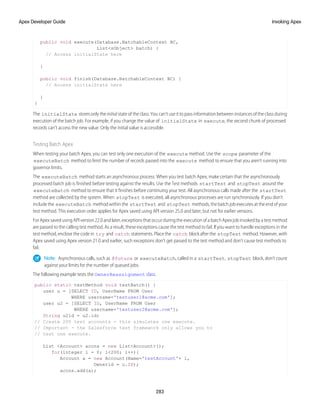 public void execute(Database.BatchableContext BC,
List<sObject> batch) {
// Access initialState here
}
public void finish(Database.BatchableContext BC) {
// Access initialState here
}
}
The initialState stores only the initial state of the class. You can’t use it to pass information between instances of the class during
execution of the batch job. For example, if you change the value of initialState in execute, the second chunk of processed
records can’t access the new value. Only the initial value is accessible.
Testing Batch Apex
When testing your batch Apex, you can test only one execution of the execute method. Use the scope parameter of the
executeBatch method to limit the number of records passed into the execute method to ensure that you aren’t running into
governor limits.
The executeBatch method starts an asynchronous process. When you test batch Apex, make certain that the asynchronously
processed batch job is finished before testing against the results. Use the Test methods startTest and stopTest around the
executeBatch method to ensure that it finishes before continuing your test. All asynchronous calls made after the startTest
method are collected by the system. When stopTest is executed, all asynchronous processes are run synchronously. If you don’t
include the executeBatch method within the startTest and stopTest methods, the batch job executes at the end of your
test method. This execution order applies for Apex saved using API version 25.0 and later, but not for earlier versions.
ForApexsavedusingAPIversion22.0andlater,exceptionsthatoccurduringtheexecutionofabatchApexjobinvokedbyatestmethod
are passed to the calling test method. As a result, these exceptions cause the test method to fail. If you want to handle exceptions in the
test method, enclose the code in try and catch statements. Place the catch block after the stopTest method. However, with
Apex saved using Apex version 21.0 and earlier, such exceptions don’t get passed to the test method and don’t cause test methods to
fail.
Note: Asynchronous calls, such as @future or executeBatch, called in a startTest, stopTest block, don’t count
against your limits for the number of queued jobs.
The following example tests the OwnerReassignment class.
public static testMethod void testBatch() {
user u = [SELECT ID, UserName FROM User
WHERE username='testuser1@acme.com'];
user u2 = [SELECT ID, UserName FROM User
WHERE username='testuser2@acme.com'];
String u2id = u2.id;
// Create 200 test accounts - this simulates one execute.
// Important - the Salesforce test framework only allows you to
// test one execute.
List <Account> accns = new List<Account>();
for(integer i = 0; i<200; i++){
Account a = new Account(Name='testAccount'+ i,
Ownerid = u.ID);
accns.add(a);
283
Invoking Apex
Apex Developer Guide
 