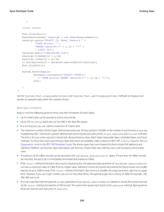 }
insert accns;
Test.StartTest();
OwnerReassignment reassign = new OwnerReassignment();
reassign.query='SELECT ID, Name, Ownerid ' +
'FROM Account ' +
'WHERE OwnerId='' + u.Id + ''' +
' LIMIT 200';
reassign.email='admin@acme.com';
reassign.fromUserId = u.Id;
reassign.toUserId = u2.Id;
ID batchprocessid = Database.executeBatch(reassign);
Test.StopTest();
System.AssertEquals(
database.countquery('SELECT COUNT()'
+' FROM Account WHERE OwnerId='' + u2.Id + '''),
200);
}
}
Use the System.Test.enqueueBatchJobs and System.Test.getFlexQueueOrder methods to enqueue and
reorder no-operation jobs within the contexts of tests.
Batch Apex Limitations
Keep in mind the following governor limits and other limitations for batch Apex.
• Up to 5 batch jobs can be queued or active concurrently.
• Up to 100 Holding batch jobs can be held in the Apex flex queue.
• In a running test, you can submit a maximum of 5 batch jobs.
• The maximum number of batch Apex method executions per 24-hour period is 250,000, or the number of user licenses in your org
multipliedby200—whicheverisgreater.Methodexecutionsincludeexecutionsofthe start, execute,and finish methods.
This limit is for your entire org and is shared with all asynchronous Apex: Batch Apex, Queueable Apex, scheduled Apex, and future
methods. To check how many asynchronous Apex executions are available, make a request to REST API limits resource. See List
Organization Limits in the REST API Developer Guide. The license types that count toward this limit include full Salesforce and
Salesforce Platform user licenses, App Subscription user licenses, Chatter Only users, Identity users, and Company Communities
users.
• A maximum of 50 million records can be returned in the Database.QueryLocator object. If more than 50 million records
are returned, the batch job is immediately terminated and marked as Failed.
• If the start method of the batch class returns a QueryLocator, the optional scope parameter of Database.executeBatch
can have a maximum value of 2,000. If set to a higher value, Salesforce chunks the records returned by the QueryLocator into smaller
batches of up to 2,000 records. If the start method of the batch class returns an iterable, the scope parameter value has no upper
limit. However, if you use a high number, you can run into other limits. The optimal scope size is a factor of 2000, for example, 100,
200, 400 and so on.
• Ifnosizeisspecifiedwiththeoptional scope parameterof Database.executeBatch,Salesforcechunkstherecordsreturned
by the start method into batches of 200 records. The system then passes each batch to the execute method. Apex governor
limits are reset for each execution of execute.
284
Invoking Apex
Apex Developer Guide
 