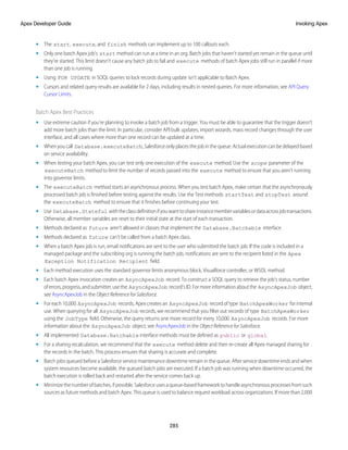 • The start, execute, and finish methods can implement up to 100 callouts each.
• Only one batch Apex job's start method can run at a time in an org. Batch jobs that haven’t started yet remain in the queue until
they're started. This limit doesn’t cause any batch job to fail and execute methods of batch Apex jobs still run in parallel if more
than one job is running.
• Using FOR UPDATE in SOQL queries to lock records during update isn’t applicable to Batch Apex.
• Cursors and related query results are available for 2 days, including results in nested queries. For more information, see API Query
Cursor Limits.
Batch Apex Best Practices
• Use extreme caution if you’re planning to invoke a batch job from a trigger. You must be able to guarantee that the trigger doesn’t
add more batch jobs than the limit. In particular, consider API bulk updates, import wizards, mass record changes through the user
interface, and all cases where more than one record can be updated at a time.
• When you call Database.executeBatch, Salesforce only places the job in the queue. Actual execution can be delayed based
on service availability.
• When testing your batch Apex, you can test only one execution of the execute method. Use the scope parameter of the
executeBatch method to limit the number of records passed into the execute method to ensure that you aren’t running
into governor limits.
• The executeBatch method starts an asynchronous process. When you test batch Apex, make certain that the asynchronously
processed batch job is finished before testing against the results. Use the Test methods startTest and stopTest around
the executeBatch method to ensure that it finishes before continuing your test.
• Use Database.Stateful withtheclassdefinitionifyouwanttoshareinstancemembervariablesordataacrossjobtransactions.
Otherwise, all member variables are reset to their initial state at the start of each transaction.
• Methods declared as future aren’t allowed in classes that implement the Database.Batchable interface.
• Methods declared as future can’t be called from a batch Apex class.
• When a batch Apex job is run, email notifications are sent to the user who submitted the batch job. If the code is included in a
managed package and the subscribing org is running the batch job, notifications are sent to the recipient listed in the Apex
Exception Notification Recipient field.
• Each method execution uses the standard governor limits anonymous block, Visualforce controller, or WSDL method.
• Each batch Apex invocation creates an AsyncApexJob record. To construct a SOQL query to retrieve the job’s status, number
oferrors,progress,andsubmitter,usethe AsyncApexJob record’sID.Formoreinformationaboutthe AsyncApexJob object,
see AsyncApexJob in the Object Reference for Salesforce.
• For each 10,000 AsyncApexJob records, Apex creates an AsyncApexJob record of type BatchApexWorker for internal
use. When querying for all AsyncApexJob records, we recommend that you filter out records of type BatchApexWorker
using the JobType field. Otherwise, the query returns one more record for every 10,000 AsyncApexJob records. For more
information about the AsyncApexJob object, see AsyncApexJob in the Object Reference for Salesforce.
• All implemented Database.Batchable interface methods must be defined as public or global.
• For a sharing recalculation, we recommend that the execute method delete and then re-create all Apex managed sharing for
the records in the batch. This process ensures that sharing is accurate and complete.
• Batch jobs queued before a Salesforce service maintenance downtime remain in the queue. After service downtime ends and when
system resources become available, the queued batch jobs are executed. If a batch job was running when downtime occurred, the
batch execution is rolled back and restarted after the service comes back up.
• Minimize the number of batches, if possible. Salesforce uses a queue-based framework to handle asynchronous processes from such
sources as future methods and batch Apex. This queue is used to balance request workload across organizations. If more than 2,000
285
Invoking Apex
Apex Developer Guide
 