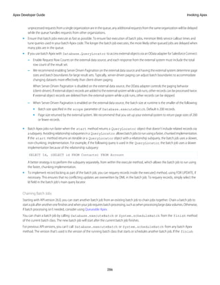unprocessedrequestsfromasingleorganizationareinthequeue,anyadditionalrequestsfromthesameorganizationwillbedelayed
while the queue handles requests from other organizations.
• Ensure that batch jobs execute as fast as possible. To ensure fast execution of batch jobs, minimize Web service callout times and
tune queries used in your batch Apex code. The longer the batch job executes, the more likely other queued jobs are delayed when
many jobs are in the queue.
• If you use batch Apex with Database.QueryLocator to access external objects via an OData adapter for Salesforce Connect:
– Enable Request Row Counts on the external data source, and each response from the external system must include the total
row count of the result set.
– We recommend enabling Server Driven Pagination on the external data source and having the external system determine page
sizes and batch boundaries for large result sets. Typically, server-driven paging can adjust batch boundaries to accommodate
changing datasets more effectively than client-driven paging.
When Server Driven Pagination is disabled on the external data source, the OData adapter controls the paging behavior
(client-driven). If external object records are added to the external system while a job runs, other records can be processed twice.
If external object records are deleted from the external system while a job runs, other records can be skipped.
– When Server Driven Pagination is enabled on the external data source, the batch size at runtime is the smaller of the following:
• Batch size specified in the scope parameter of Database.executeBatch. Default is 200 records.
• Page size returned by the external system. We recommend that you set up your external system to return page sizes of 200
or fewer records.
• Batch Apex jobs run faster when the start method returns a QueryLocator object that doesn't include related records via
asubquery.Avoidingrelationshipsubqueriesina QueryLocator allowsbatchjobstorunusingafaster,chunkedimplementation.
If the start method returns an iterable or a QueryLocator object with a relationship subquery, the batch job uses a slower,
non-chunking, implementation. For example, if the following query is used in the QueryLocator, the batch job uses a slower
implementation because of the relationship subquery:
SELECT Id, (SELECT id FROM Contacts) FROM Account
A better strategy is to perform the subquery separately, from within the execute method, which allows the batch job to run using
the faster, chunking implementation.
• To implement record locking as part of the batch job, you can requery records inside the execute() method, using FOR UPDATE, if
necessary. This ensures that no conflicting updates are overwritten by DML in the batch job. To requery records, simply select the
Id field in the batch job's main query locator.
Chaining Batch Jobs
Starting with API version 26.0, you can start another batch job from an existing batch job to chain jobs together. Chain a batch job to
startajobafteranotheronefinishesandwhenyourjobrequiresbatchprocessing,suchaswhenprocessinglargedatavolumes.Otherwise,
if batch processing isn’t needed, consider using Queueable Apex.
You can chain a batch job by calling Database.executeBatch or System.scheduleBatch from the finish method
of the current batch class. The new batch job will start after the current batch job finishes.
For previous API versions, you can’t call Database.executeBatch or System.scheduleBatch from any batch Apex
method. The version that’s used is the version of the running batch class that starts or schedules another batch job. If the finish
286
Invoking Apex
Apex Developer Guide
 