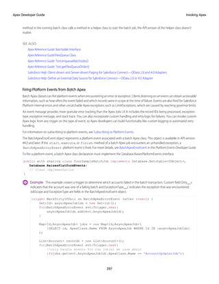method in the running batch class calls a method in a helper class to start the batch job, the API version of the helper class doesn’t
matter.
SEE ALSO:
Apex Reference Guide: Batchable Interface
Apex Reference Guide:FlexQueue Class
Apex Reference Guide: Test.enqueueBatchJobs()
Apex Reference Guide: Test.getFlexQueueOrder()
Salesforce Help: Client-driven and Server-driven Paging for Salesforce Connect—OData 2.0 and 4.0 Adapters
Salesforce Help: Define an External Data Source for Salesforce Connect—OData 2.0 or 4.0 Adapter
Firing Platform Events from Batch Apex
Batch Apex classes can fire platform events when encountering an error or exception. Clients listening on an event can obtain actionable
information, such as how often the event failed and which records were in scope at the time of failure. Events are also fired for Salesforce
Platform internal errors and other uncatchable Apex exceptions such as LimitExceptions, which are caused by reaching governor limits.
An event message provides more granular error tracking than the Apex Jobs UI. It includes the record IDs being processed, exception
type, exception message, and stack trace. You can also incorporate custom handling and retry logic for failures. You can invoke custom
Apex logic from any trigger on this type of event, so Apex developers can build functionality like custom logging or automated retry
handling.
For information on subscribing to platform events, see Subscribing to Platform Events.
The BatchApexErrorEvent object represents a platform event associated with a batch Apex class. This object is available in API version
44.0 and later. If the start, execute, or finish method of a batch Apex job encounters an unhandled exception, a
BatchApexErrorEvent platform event is fired. For more details, see BatchApexErrorEvent in the Platform Events Developer Guide.
To fire a platform event, a batch Apex class declaration must implement the Database.RaisesPlatformEvents interface.
public with sharing class YourSampleBatchJob implements Database.Batchable<SObject>,
Database.RaisesPlatformEvents{
// class implementation
}
Example: This example creates a trigger to determine which accounts failed in the batch transaction. Custom field Dirty__c
indicates that the account was one of a failing batch and ExceptionType__c indicates the exception that was encountered.
JobScope and ExceptionType are fields in the BatchApexErrorEvent object.
trigger MarkDirtyIfFail on BatchApexErrorEvent (after insert) {
Set<Id> asyncApexJobIds = new Set<Id>();
for(BatchApexErrorEvent evt:Trigger.new){
asyncApexJobIds.add(evt.AsyncApexJobId);
}
Map<Id,AsyncApexJob> jobs = new Map<Id,AsyncApexJob>(
[SELECT id, ApexClass.Name FROM AsyncApexJob WHERE Id IN :asyncApexJobIds]
);
List<Account> records = new List<Account>();
for(BatchApexErrorEvent evt:Trigger.new){
//only handle events for the job(s) we care about
if(jobs.get(evt.AsyncApexJobId).ApexClass.Name == 'AccountUpdaterJob'){
287
Invoking Apex
Apex Developer Guide
 