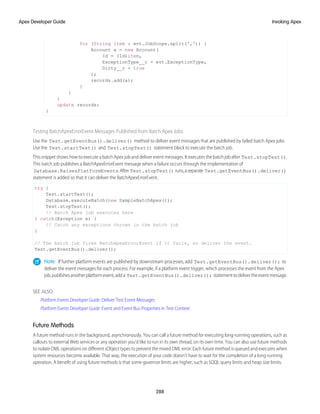 for (String item : evt.JobScope.split(',')) {
Account a = new Account(
Id = (Id)item,
ExceptionType__c = evt.ExceptionType,
Dirty__c = true
);
records.add(a);
}
}
}
update records;
}
Testing BatchApexErrorEvent Messages Published from Batch Apex Jobs
Use the Test.getEventBus().deliver() method to deliver event messages that are published by failed batch Apex jobs.
Use the Test.startTest() and Test.stopTest() statement block to execute the batch job.
This snippet shows how to execute a batch Apex job and deliver event messages. It executes the batch job after Test.stopTest().
This batch job publishes a BatchApexErrorEvent message when a failure occurs through the implementation of
Database.RaisesPlatformEvents.After Test.stopTest() runs,aseparate Test.getEventBus().deliver()
statement is added so that it can deliver the BatchApexErrorEvent.
try {
Test.startTest();
Database.executeBatch(new SampleBatchApex());
Test.stopTest();
// Batch Apex job executes here
} catch(Exception e) {
// Catch any exceptions thrown in the batch job
}
// The batch job fires BatchApexErrorEvent if it fails, so deliver the event.
Test.getEventBus().deliver();
Note: If further platform events are published by downstream processes, add Test.getEventBus().deliver(); to
deliver the event messages for each process. For example, if a platform event trigger, which processes the event from the Apex
job,publishesanotherplatformevent,adda Test.getEventBus().deliver(); statementtodelivertheeventmessage.
SEE ALSO:
Platform Events Developer Guide: Deliver Test Event Messages
Platform Events Developer Guide: Event and Event Bus Properties in Test Context
Future Methods
A future method runs in the background, asynchronously. You can call a future method for executing long-running operations, such as
callouts to external Web services or any operation you’d like to run in its own thread, on its own time. You can also use future methods
to isolate DML operations on different sObject types to prevent the mixed DML error. Each future method is queued and executes when
system resources become available. That way, the execution of your code doesn’t have to wait for the completion of a long-running
operation. A benefit of using future methods is that some governor limits are higher, such as SOQL query limits and heap size limits.
288
Invoking Apex
Apex Developer Guide
 