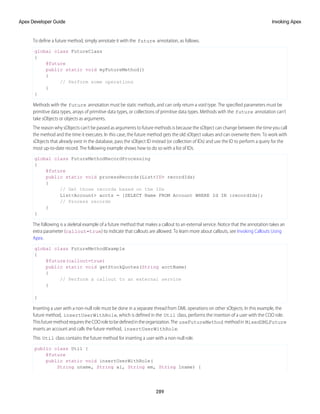 To define a future method, simply annotate it with the future annotation, as follows.
global class FutureClass
{
@future
public static void myFutureMethod()
{
// Perform some operations
}
}
Methods with the future annotation must be static methods, and can only return a void type. The specified parameters must be
primitive data types, arrays of primitive data types, or collections of primitive data types. Methods with the future annotation can’t
take sObjects or objects as arguments.
The reason why sObjects can’t be passed as arguments to future methods is because the sObject can change between the time you call
the method and the time it executes. In this case, the future method gets the old sObject values and can overwrite them. To work with
sObjects that already exist in the database, pass the sObject ID instead (or collection of IDs) and use the ID to perform a query for the
most up-to-date record. The following example shows how to do so with a list of IDs.
global class FutureMethodRecordProcessing
{
@future
public static void processRecords(List<ID> recordIds)
{
// Get those records based on the IDs
List<Account> accts = [SELECT Name FROM Account WHERE Id IN :recordIds];
// Process records
}
}
The following is a skeletal example of a future method that makes a callout to an external service. Notice that the annotation takes an
extra parameter (callout=true) to indicate that callouts are allowed. To learn more about callouts, see Invoking Callouts Using
Apex.
global class FutureMethodExample
{
@future(callout=true)
public static void getStockQuotes(String acctName)
{
// Perform a callout to an external service
}
}
Inserting a user with a non-null role must be done in a separate thread from DML operations on other sObjects. In this example, the
future method, insertUserWithRole, which is defined in the Util class, performs the insertion of a user with the COO role.
ThisfuturemethodrequirestheCOOroletobedefinedintheorganization.The useFutureMethod methodin MixedDMLFuture
inserts an account and calls the future method, insertUserWithRole.
This Util class contains the future method for inserting a user with a non-null role.
public class Util {
@future
public static void insertUserWithRole(
String uname, String al, String em, String lname) {
289
Invoking Apex
Apex Developer Guide
 