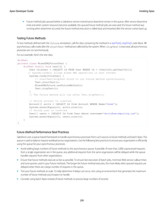 • Future method jobs queued before a Salesforce service maintenance downtime remain in the queue. After service downtime
ends and when system resources become available, the queued future method jobs are executed. If a future method was
running when downtime occurred, the future method execution is rolled back and restarted after the service comes back up.
Testing Future Methods
To test methods defined with the future annotation, call the class containing the method in a startTest(), stopTest() code block. All
asynchronouscallsmadeafterthe startTest methodarecollectedbythesystem.When stopTest isexecuted,allasynchronous
processes are run synchronously.
For our example, here’s the test class.
@isTest
private class MixedDMLFutureTest {
@isTest static void test1() {
User thisUser = [SELECT Id FROM User WHERE Id = :UserInfo.getUserId()];
// System.runAs() allows mixed DML operations in test context
System.runAs(thisUser) {
// startTest/stopTest block to run future method synchronously
Test.startTest();
MixedDMLFuture.useFutureMethod();
Test.stopTest();
}
// The future method will run after Test.stopTest();
// Verify account is inserted
Account[] accts = [SELECT Id from Account WHERE Name='Acme'];
System.assertEquals(1, accts.size());
// Verify user is inserted
User[] users = [SELECT Id from User where username='mruiz@awcomputing.com'];
System.assertEquals(1, users.size());
}
}
Future Method Performance Best Practices
Salesforce uses a queue-based framework to handle asynchronous processes from such sources as future methods and batch Apex. This
queue is used to balance request workload across organizations. Use the following best practices to ensure your organization is efficiently
using the queue for your asynchronous processes.
• Avoid adding large numbers of future methods to the asynchronous queue, if possible. If more than 2,000 unprocessed requests
from a single organization are in the queue, any additional requests from the same organization will be delayed while the queue
handles requests from other organizations.
• Ensure that future methods execute as fast as possible. To ensure fast execution of batch jobs, minimize Web service callout times
and tune queries used in your future methods. The longer the future method executes, the more likely other queued requests are
delayed when there are a large number of requests in the queue.
• Test your future methods at scale. To help determine if delays can occur, test using an environment that generates the maximum
number of future methods you’d expect to handle.
• Consider using batch Apex instead of future methods to process large numbers of records.
291
Invoking Apex
Apex Developer Guide
 