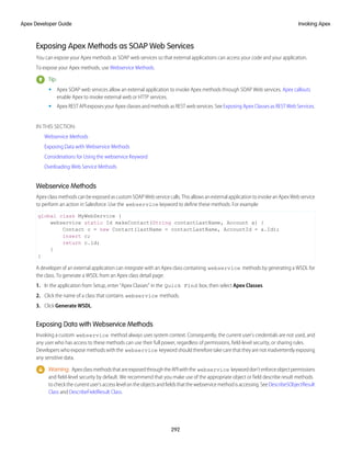 Exposing Apex Methods as SOAP Web Services
You can expose your Apex methods as SOAP web services so that external applications can access your code and your application.
To expose your Apex methods, use Webservice Methods.
Tip:
• Apex SOAP web services allow an external application to invoke Apex methods through SOAP Web services. Apex callouts
enable Apex to invoke external web or HTTP services.
• Apex REST API exposes your Apex classes and methods as REST web services. See Exposing Apex Classes as REST Web Services.
IN THIS SECTION:
Webservice Methods
Exposing Data with Webservice Methods
Considerations for Using the webservice Keyword
Overloading Web Service Methods
Webservice Methods
ApexclassmethodscanbeexposedascustomSOAPWebservicecalls.ThisallowsanexternalapplicationtoinvokeanApexWebservice
to perform an action in Salesforce. Use the webservice keyword to define these methods. For example:
global class MyWebService {
webservice static Id makeContact(String contactLastName, Account a) {
Contact c = new Contact(lastName = contactLastName, AccountId = a.Id);
insert c;
return c.id;
}
}
A developer of an external application can integrate with an Apex class containing webservice methods by generating a WSDL for
the class. To generate a WSDL from an Apex class detail page:
1. In the application from Setup, enter “Apex Classes” in the Quick Find box, then select Apex Classes.
2. Click the name of a class that contains webservice methods.
3. Click Generate WSDL.
Exposing Data with Webservice Methods
Invoking a custom webservice method always uses system context. Consequently, the current user's credentials are not used, and
any user who has access to these methods can use their full power, regardless of permissions, field-level security, or sharing rules.
Developers who expose methods with the webservice keyword should therefore take care that they are not inadvertently exposing
any sensitive data.
Warning: ApexclassmethodsthatareexposedthroughtheAPIwiththe webservice keyworddon'tenforceobjectpermissions
and field-level security by default. We recommend that you make use of the appropriate object or field describe result methods
tocheckthecurrentuser’saccesslevelontheobjectsandfieldsthatthewebservicemethodisaccessing.SeeDescribeSObjectResult
Class and DescribeFieldResult Class.
292
Invoking Apex
Apex Developer Guide
 