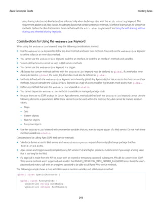 Also, sharing rules (record-level access) are enforced only when declaring a class with the with sharing keyword. This
requirementappliestoallApexclasses,includingtoclassesthatcontainwebservicemethods.Toenforcesharingrulesforwebservice
methods, declare the class that contains these methods with the with sharing keyword. See Using the with sharing, without
sharing, and inherited sharing Keywords.
Considerations for Using the webservice Keyword
When using the webservice keyword, keep the following considerations in mind:
• Use the webservice keyword to define top-level methods and outer class methods. You can’t use the webservice keyword
to define a class or an inner class method.
• You cannot use the webservice keyword to define an interface, or to define an interface's methods and variables.
• System-defined enums cannot be used in Web service methods.
• You cannot use the webservice keyword in a trigger.
• All classes that contain methods defined with the webservice keyword must be declared as global. If a method or inner
class is declared as global, the outer, top-level class must also be defined as global.
• Methods defined with the webservice keyword are inherently global. Any Apex code that has access to the class can use these
methods. You can consider the webservice keyword as a type of access modifier that enables more access than global.
• Define any method that uses the webservice keyword as static.
• You cannot deprecate webservice methods or variables in managed package code.
• Because there are no SOAP analogs for certain Apex elements, methods defined with the webservice keyword cannot take the
following elements as parameters. While these elements can be used within the method, they also cannot be marked as return
values.
– Maps
– Sets
– Pattern objects
– Matcher objects
– Exception objects
• Use the webservice keyword with any member variables that you want to expose as part of a Web service. Do not mark these
member variables as static.
Considerations for calling Apex SOAP Web service methods:
• Salesforce denies access to Web service and executeanonymous requests from an AppExchange package that has
Restricted access.
• Apex classes and triggers saved (compiled) using API version 15.0 and higher produce a runtime error if you assign a String value
that is too long for the field.
• If a login call is made from the API for a user with an expired or temporary password, subsequent API calls to custom Apex SOAP
Web service methods aren't supported and result in the INVALID_OPERATION_WITH_EXPIRED_PASSWORD error. Reset the user's
password and make a call with an unexpired password to be able to call Apex Web service methods.
The following example shows a class with Web service member variables and a Web service method:
global class SpecialAccounts {
global class AccountInfo {
webservice String AcctName;
webservice Integer AcctNumber;
293
Invoking Apex
Apex Developer Guide
 