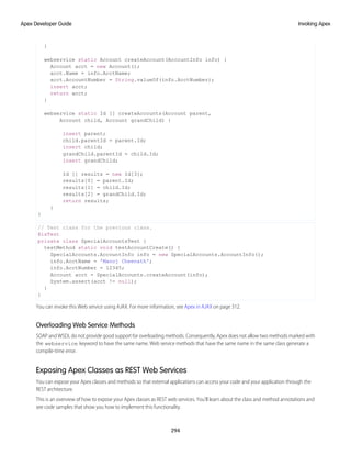 }
webservice static Account createAccount(AccountInfo info) {
Account acct = new Account();
acct.Name = info.AcctName;
acct.AccountNumber = String.valueOf(info.AcctNumber);
insert acct;
return acct;
}
webservice static Id [] createAccounts(Account parent,
Account child, Account grandChild) {
insert parent;
child.parentId = parent.Id;
insert child;
grandChild.parentId = child.Id;
insert grandChild;
Id [] results = new Id[3];
results[0] = parent.Id;
results[1] = child.Id;
results[2] = grandChild.Id;
return results;
}
}
// Test class for the previous class.
@isTest
private class SpecialAccountsTest {
testMethod static void testAccountCreate() {
SpecialAccounts.AccountInfo info = new SpecialAccounts.AccountInfo();
info.AcctName = 'Manoj Cheenath';
info.AcctNumber = 12345;
Account acct = SpecialAccounts.createAccount(info);
System.assert(acct != null);
}
}
You can invoke this Web service using AJAX. For more information, see Apex in AJAX on page 312.
Overloading Web Service Methods
SOAP and WSDL do not provide good support for overloading methods. Consequently, Apex does not allow two methods marked with
the webservice keyword to have the same name. Web service methods that have the same name in the same class generate a
compile-time error.
Exposing Apex Classes as REST Web Services
You can expose your Apex classes and methods so that external applications can access your code and your application through the
REST architecture.
This is an overview of how to expose your Apex classes as REST web services. You'll learn about the class and method annotations and
see code samples that show you how to implement this functionality.
294
Invoking Apex
Apex Developer Guide
 