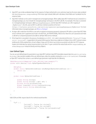 • Apex REST uses similar serialization logic for the response. An Apex method with a non-void return type has the return value serialized
into RestResponse.responseBody. If the return type includes fields with null values, those fields aren’t serialized into the
response body.
• Apex REST methods can be used in managed and unmanaged packages. When calling Apex REST methods that are contained in a
managed package, you must include the managed package namespace in the REST call URL. For example, if the class is contained
in a managed package namespace called packageNamespace and the Apex REST methods use a URL mapping of
/MyMethod/*, the URL used via REST to call these methods would be of the form
https://instance.salesforce.com/services/apexrest/packageNamespace/MyMethod/. For more
information about managed packages, see What is a Package?.
• If a login call is made from the API for a user with an expired or temporary password, subsequent API calls to custom Apex REST Web
service methods aren't supported and result in the MUTUAL_AUTHENTICATION_FAILED error. Reset the user's password and make
a call with an unexpired password to be able to call Apex Web service methods.
• If the heap limit is exceeded in the process of serialization, an HTTP 200 code is returned and the error {"status":"some
error occurred"} is appended to the partial JSON response. Returning a collection of sObjects from a REST method involves
buffering the JSON serialized form of each sObject. Heap and CPU limits may not be encountered until after the HTTP response
header and initial data has started streaming back to the client. To gain control of the statusCode and the responseBody, use
a RestResponse instead of directly returning sObjects.
User-Defined Types
Youcanuseuser-definedtypesforparametersinyourApexRESTmethods.ApexRESTdeserializesrequestdatainto public, private,
or global classmembervariablesoftheuser-definedtype,unlessthevariableisdeclaredas static or transient.Forexample,
an Apex REST method that contains a user-defined type parameter might look like the following:
@RestResource(urlMapping='/user_defined_type_example/*')
global with sharing class MyOwnTypeRestResource {
@HttpPost
global static MyUserDefinedClass echoMyType(MyUserDefinedClass ic) {
return ic;
}
global class MyUserDefinedClass {
global String string1;
global String string2 { get; set; }
private String privateString;
global transient String transientString;
global static String staticString;
}
}
Valid JSON and XML request data for this method would look like:
{
"ic" : {
"string1" : "value for string1",
"string2" : "value for string2",
"privateString" : "value for privateString"
297
Invoking Apex
Apex Developer Guide
 