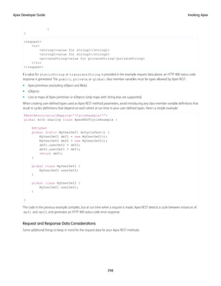 }
}
<request>
<ic>
<string1>value for string1</string1>
<string2>value for string2</string2>
<privateString>value for privateString</privateString>
</ic>
</request>
If a value for staticString or transientString is provided in the example request data above, an HTTP 400 status code
response is generated. The public, private, or global class member variables must be types allowed by Apex REST:
• Apex primitives (excluding sObject and Blob).
• sObjects
• Lists or maps of Apex primitives or sObjects (only maps with String keys are supported).
When creating user-defined types used as Apex REST method parameters, avoid introducing any class member variable definitions that
result in cycles (definitions that depend on each other) at run time in your user-defined types. Here's a simple example:
@RestResource(urlMapping='/CycleExample/*')
global with sharing class ApexRESTCycleExample {
@HttpGet
global static MyUserDef1 doCycleTest() {
MyUserDef1 def1 = new MyUserDef1();
MyUserDef2 def2 = new MyUserDef2();
def1.userDef2 = def2;
def2.userDef1 = def1;
return def1;
}
global class MyUserDef1 {
MyUserDef2 userDef2;
}
global class MyUserDef2 {
MyUserDef1 userDef1;
}
}
The code in the previous example compiles, but at run time when a request is made, Apex REST detects a cycle between instances of
def1 and def2, and generates an HTTP 400 status code error response.
Request and Response Data Considerations
Some additional things to keep in mind for the request data for your Apex REST methods:
298
Invoking Apex
Apex Developer Guide
 