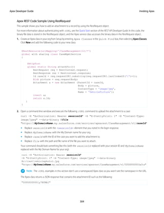 Apex REST Code Sample Using RestRequest
This sample shows you how to add an attachment to a record by using the RestRequest object.
For more information about authenticating with cURL, see the Quick Start section of the REST API Developer Guide. In this code, the
binary file data is stored in the RestRequest object, and the Apex service class accesses the binary data in the RestRequest object .
1. CreateanApexclassinyourorgfromSetupbyentering Apex Classes inthe Quick Find box,thenselectingApexClasses.
Click New and add the following code to your new class:
@RestResource(urlMapping='/CaseManagement/v1/*')
global with sharing class CaseMgmtService
{
@HttpPost
global static String attachPic(){
RestRequest req = RestContext.request;
RestResponse res = Restcontext.response;
Id caseId = req.requestURI.substring(req.requestURI.lastIndexOf('/')+1);
Blob picture = req.requestBody;
Attachment a = new Attachment (ParentId = caseId,
Body = picture,
ContentType = 'image/jpg',
Name = 'VehiclePicture');
insert a;
return a.Id;
}
}
2. Open a command-line window and execute the following cURL command to upload the attachment to a case:
curl -H "Authorization: Bearer sessionId" -H "X-PrettyPrint: 1" -H "Content-Type:
image/jpeg" --data-binary @file
"https://MyDomainName.my.salesforce.com/services/apexrest/CaseManagement/v1/caseId"
• Replace sessionId with the <sessionId> element that you noted in the login response.
• Replace MyDomainName with the My Domain name for your org.
• Replace caseId with the ID of the case you want to add the attachment to.
• Replace file with the path and file name of the file you want to attach.
Your command should look something like this (with the sessionId replaced with your session ID and MyDomainName
replaced with the My Domain Name for your org):
curl -H "Authorization: Bearer sessionId"
-H "X-PrettyPrint: 1" -H "Content-Type: image/jpeg" --data-binary
@c:testvehiclephoto1.jpg
"https://MyDomainName.my.salesforce.com/services/apexrest/CaseManagement/v1/500D0000003aCts"
Note: The cURL examples in this section don’t use a namespaced Apex class so you won’t see the namespace in the URL.
The Apex class returns a JSON response that contains the attachment ID such as the following:
"00PD0000001y7BfMAI"
304
Invoking Apex
Apex Developer Guide
 