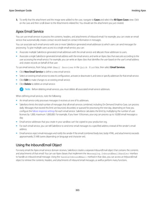 3. To verify that the attachment and the image were added to the case, navigate to Cases and select the All Open Cases view. Click
on the case and then scroll down to the Attachments related list. You should see the attachment you just created.
Apex Email Service
You can use email services to process the contents, headers, and attachments of inbound email. For example, you can create an email
service that automatically creates contact records based on contact information in messages.
You can associate each email service with one or more Salesforce-generated email addresses to which users can send messages for
processing. To give multiple users access to a single email service, you can:
• Associate multiple Salesforce-generated email addresses with the email service and allocate those addresses to users.
• Associate a single Salesforce-generated email address with the email service, and write an Apex class that executes according to the
user accessing the email service. For example, you can write an Apex class that identifies the user based on the user's email address
and creates records on behalf of that user.
To use email services, from Setup, enter Email Services in the Quick Find box, then select Email Services.
• Click New Email Service to define a new email service.
• Select an existing email service to view its configuration, activate or deactivate it, and view or specify addresses for that email service.
• Click Edit to make changes to an existing email service.
• Click Delete to delete an email service.
Note: Before deleting email services, you must delete all associated email service addresses.
When defining email services, note the following:
• An email service only processes messages it receives at one of its addresses.
• Salesforce limits the total number of messages that all email services combined, including On-Demand Email-to-Case, can process
daily. Messages that exceed this limit are bounced, discarded, or queued for processing the next day, depending on how you
configure the failure response settings for each email service. Salesforce calculates the limit by multiplying the number of user
licenses by 1,000; maximum 1,000,000. For example, if you have 10 licenses, your org can process up to 10,000 email messages a
day.
• Email service addresses that you create in your sandbox can’t be copied to your production org.
• For each email service, you can tell Salesforce to send error email messages to a specified address instead of the sender's email
address.
• Email services reject email messages and notify the sender if the email (combined body text, body HTML, and attachments) exceeds
approximately 25 MB (varies depending on language and character set).
Using the InboundEmail Object
For every email the Apex email service domain receives, Salesforce creates a separate InboundEmail object that contains the contents
and attachments of that email. You can use Apex classes that implement the Messaging.InboundEmailHandler interface
to handle an inbound email message. Using the handleInboundEmail method in that class, you can access an InboundEmail
object to retrieve the contents, headers, and attachments of inbound email messages, as well as perform many functions.
305
Invoking Apex
Apex Developer Guide
 