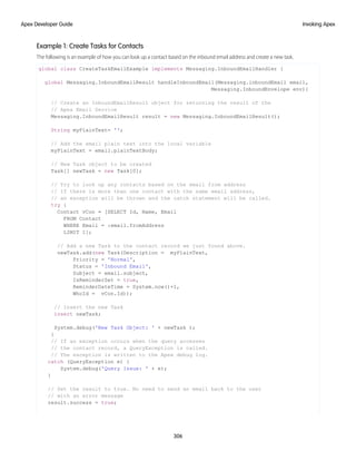 Example 1: Create Tasks for Contacts
The following is an example of how you can look up a contact based on the inbound email address and create a new task.
global class CreateTaskEmailExample implements Messaging.InboundEmailHandler {
global Messaging.InboundEmailResult handleInboundEmail(Messaging.inboundEmail email,
Messaging.InboundEnvelope env){
// Create an InboundEmailResult object for returning the result of the
// Apex Email Service
Messaging.InboundEmailResult result = new Messaging.InboundEmailResult();
String myPlainText= '';
// Add the email plain text into the local variable
myPlainText = email.plainTextBody;
// New Task object to be created
Task[] newTask = new Task[0];
// Try to look up any contacts based on the email from address
// If there is more than one contact with the same email address,
// an exception will be thrown and the catch statement will be called.
try {
Contact vCon = [SELECT Id, Name, Email
FROM Contact
WHERE Email = :email.fromAddress
LIMIT 1];
// Add a new Task to the contact record we just found above.
newTask.add(new Task(Description = myPlainText,
Priority = 'Normal',
Status = 'Inbound Email',
Subject = email.subject,
IsReminderSet = true,
ReminderDateTime = System.now()+1,
WhoId = vCon.Id));
// Insert the new Task
insert newTask;
System.debug('New Task Object: ' + newTask );
}
// If an exception occurs when the query accesses
// the contact record, a QueryException is called.
// The exception is written to the Apex debug log.
catch (QueryException e) {
System.debug('Query Issue: ' + e);
}
// Set the result to true. No need to send an email back to the user
// with an error message
result.success = true;
306
Invoking Apex
Apex Developer Guide
 