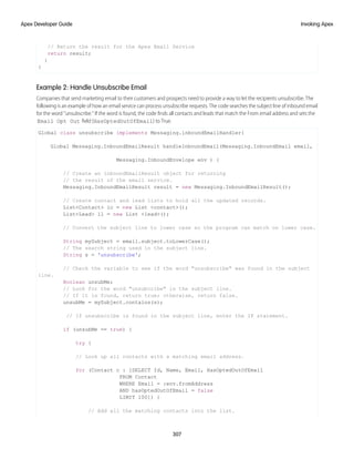 // Return the result for the Apex Email Service
return result;
}
}
Example 2: Handle Unsubscribe Email
Companies that send marketing email to their customers and prospects need to provide a way to let the recipients unsubscribe. The
following is an example of how an email service can process unsubscribe requests. The code searches the subject line of inbound email
for the word “unsubscribe.” If the word is found, the code finds all contacts and leads that match the From email address and sets the
Email Opt Out field (HasOptedOutOfEmail) to True.
Global class unsubscribe implements Messaging.inboundEmailHandler{
Global Messaging.InboundEmailResult handleInboundEmail(Messaging.InboundEmail email,
Messaging.InboundEnvelope env ) {
// Create an inboundEmailResult object for returning
// the result of the email service.
Messaging.InboundEmailResult result = new Messaging.InboundEmailResult();
// Create contact and lead lists to hold all the updated records.
List<Contact> lc = new List <contact>();
List<Lead> ll = new List <lead>();
// Convert the subject line to lower case so the program can match on lower case.
String mySubject = email.subject.toLowerCase();
// The search string used in the subject line.
String s = 'unsubscribe';
// Check the variable to see if the word "unsubscribe" was found in the subject
line.
Boolean unsubMe;
// Look for the word "unsubcribe" in the subject line.
// If it is found, return true; otherwise, return false.
unsubMe = mySubject.contains(s);
// If unsubscribe is found in the subject line, enter the IF statement.
if (unsubMe == true) {
try {
// Look up all contacts with a matching email address.
for (Contact c : [SELECT Id, Name, Email, HasOptedOutOfEmail
FROM Contact
WHERE Email = :env.fromAddress
AND hasOptedOutOfEmail = false
LIMIT 100]) {
// Add all the matching contacts into the list.
307
Invoking Apex
Apex Developer Guide
 