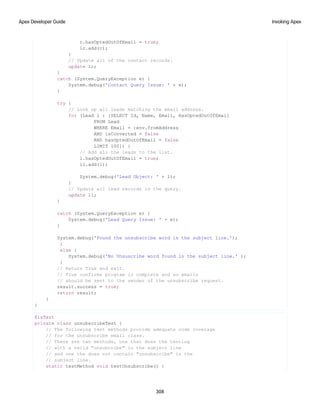 c.hasOptedOutOfEmail = true;
lc.add(c);
}
// Update all of the contact records.
update lc;
}
catch (System.QueryException e) {
System.debug('Contact Query Issue: ' + e);
}
try {
// Look up all leads matching the email address.
for (Lead l : [SELECT Id, Name, Email, HasOptedOutOfEmail
FROM Lead
WHERE Email = :env.fromAddress
AND isConverted = false
AND hasOptedOutOfEmail = false
LIMIT 100]) {
// Add all the leads to the list.
l.hasOptedOutOfEmail = true;
ll.add(l);
System.debug('Lead Object: ' + l);
}
// Update all lead records in the query.
update ll;
}
catch (System.QueryException e) {
System.debug('Lead Query Issue: ' + e);
}
System.debug('Found the unsubscribe word in the subject line.');
}
else {
System.debug('No Unsuscribe word found in the subject line.' );
}
// Return True and exit.
// True confirms program is complete and no emails
// should be sent to the sender of the unsubscribe request.
result.success = true;
return result;
}
}
@isTest
private class unsubscribeTest {
// The following test methods provide adequate code coverage
// for the unsubscribe email class.
// There are two methods, one that does the testing
// with a valid "unsubcribe" in the subject line
// and one the does not contain "unsubscribe" in the
// subject line.
static testMethod void testUnsubscribe() {
308
Invoking Apex
Apex Developer Guide
 