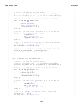 // Create a new email and envelope object.
Messaging.InboundEmail email = new Messaging.InboundEmail() ;
Messaging.InboundEnvelope env = new Messaging.InboundEnvelope();
// Create a new test lead and insert it in the test method.
Lead l = new lead(firstName='John',
lastName='Smith',
Company='Salesforce',
Email='user@acme.com',
HasOptedOutOfEmail=false);
insert l;
// Create a new test contact and insert it in the test method.
Contact c = new Contact(firstName='john',
lastName='smith',
Email='user@acme.com',
HasOptedOutOfEmail=false);
insert c;
// Test with the subject that matches the unsubscribe statement.
email.subject = 'test unsubscribe test';
env.fromAddress = 'user@acme.com';
// Call the class and test it with the data in the testMethod.
unsubscribe unsubscribeObj = new unsubscribe();
unsubscribeObj.handleInboundEmail(email, env );
}
static testMethod void testUnsubscribe2() {
// Create a new email and envelope object.
Messaging.InboundEmail email = new Messaging.InboundEmail();
Messaging.InboundEnvelope env = new Messaging.InboundEnvelope();
// Create a new test lead and insert it in the test method.
Lead l = new lead(firstName='john',
lastName='smith',
Company='Salesforce',
Email='user@acme.com',
HasOptedOutOfEmail=false);
insert l;
// Create a new test contact and insert it in the test method.
Contact c = new Contact(firstName='john',
lastName='smith',
Email='user@acme.com',
HasOptedOutOfEmail=false);
insert c;
// Test with a subject that does not contain "unsubscribe."
email.subject = 'test';
env.fromAddress = 'user@acme.com';
309
Invoking Apex
Apex Developer Guide
 
