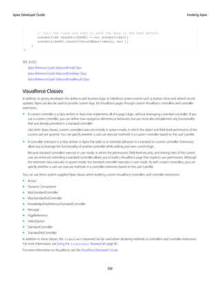 // Call the class and test it with the data in the test method.
unsubscribe unsubscribeObj = new unsubscribe();
unsubscribeObj.handleInboundEmail(email, env );
}
}
SEE ALSO:
Apex Reference Guide: InboundEmail Class
Apex Reference Guide: InboundEnvelope Class
Apex Reference Guide: InboundEmailResult Class
Visualforce Classes
In addition to giving developers the ability to add business logic to Salesforce system events such as button clicks and related record
updates, Apex can also be used to provide custom logic for Visualforce pages through custom Visualforce controllers and controller
extensions.
• A custom controller is a class written in Apex that implements all of a page's logic, without leveraging a standard controller. If you
use a custom controller, you can define new navigation elements or behaviors, but you must also reimplement any functionality
that was already provided in a standard controller.
Like other Apex classes, custom controllers execute entirely in system mode, in which the object and field-level permissions of the
current user are ignored. You can specify whether a user can execute methods in a custom controller based on the user's profile.
• A controller extension is a class written in Apex that adds to or overrides behavior in a standard or custom controller. Extensions
allow you to leverage the functionality of another controller while adding your own custom logic.
Because standard controllers execute in user mode, in which the permissions, field-level security, and sharing rules of the current
user are enforced, extending a standard controller allows you to build a Visualforce page that respects user permissions. Although
the extension class executes in system mode, the standard controller executes in user mode. As with custom controllers, you can
specify whether a user can execute methods in a controller extension based on the user's profile.
You can use these system-supplied Apex classes when building custom Visualforce controllers and controller extensions.
• Action
• Dynamic Component
• IdeaStandardController
• IdeaStandardSetController
• KnowledgeArticleVersionStandardController
• Message
• PageReference
• SelectOption
• StandardController
• StandardSetController
In addition to these classes, the transient keyword can be used when declaring methods in controllers and controller extensions.
For more information, see Using the transient Keyword on page 85.
For more information on Visualforce, see the Visualforce Developer's Guide.
310
Invoking Apex
Apex Developer Guide
 